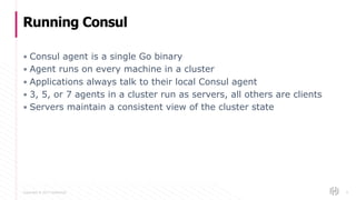 Copyright © 2017 HashiCorp
▪ Consul agent is a single Go binary
▪ Agent runs on every machine in a cluster
▪ Applications always talk to their local Consul agent
▪ 3, 5, or 7 agents in a cluster run as servers, all others are clients
▪ Servers maintain a consistent view of the cluster state
Running Consul
6
 