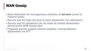 Copyright © 2017 HashiCorp
▪ Basic federation for homogeneous networks of servers (small to
massive scale)
▪ Service and KV state are local to each datacenter (no replication)
▪ Service and KV operations can be made to remote datacenters
joined to the WAN Gossip pool
▪ Prepared queries support nearest neighbor routing between
datacenters via RTT
WAN Gossip
60
 