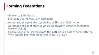 Copyright © 2017 HashiCorp
▪ Similar to LAN Gossip
▪ Manually via “consul join” command
▪ Automatic at agent startup via list of IPs or a DNS name
▪ Automatic at agent startup via cloud provider instance metadata
(new in 0.9.3)
▪ Consul keeps the servers from the LAN Gossip pool synced with the
WAN Gossip pool with flood join (new in 0.8.0)
Forming Federations
68
 