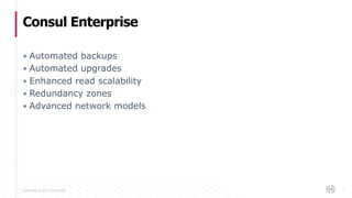 Copyright © 2017 HashiCorp
▪ Automated backups
▪ Automated upgrades
▪ Enhanced read scalability
▪ Redundancy zones
▪ Advanced network models
Consul Enterprise
7
 