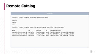 Copyright © 2017 HashiCorp
Remote Catalog
76
(nyc3) $ consul catalog services -datacenter=ams2
consul
redis
web
(nyc3) $ consul catalog nodes -datacenter=ams2 -detailed -service=redis
Node ID Address DC TaggedAddresses
consul-client-ams2-1 94fba7d4 37.139.11.13 ams2 lan=37.139.11.13, wan=10.1.10.11
consul-client-ams2-2 ee539288 37.139.4.172 ams2 lan=37.139.4.172, wan=10.1.10.12
consul-client-ams2-3 f629a56c 37.139.2.208 ams2 lan=37.139.2.208, wan=10.1.10.13
Terminal
 