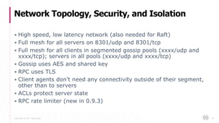 Copyright © 2017 HashiCorp
▪ High speed, low latency network (also needed for Raft)
▪ Full mesh for all servers on 8301/udp and 8301/tcp
▪ Full mesh for all clients in segmented gossip pools (xxxx/udp and
xxxx/tcp); servers in all pools (xxxx/udp and xxxx/tcp)
▪ Gossip uses AES and shared key
▪ RPC uses TLS
▪ Client agents don’t need any connectivity outside of their segment,
other than to servers
▪ ACLs protect server state
▪ RPC rate limiter (new in 0.9.3)
Network Topology, Security, and Isolation
99
 