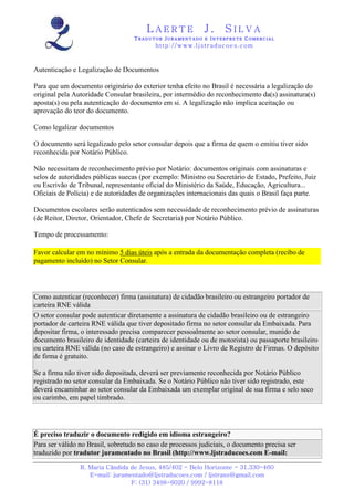 LAERTE                  J.       SILVA
                                   TRADUTOR JURAMENTADO E INTERPRETE COMERCIAL
                                          h ttp : // w ww . lj st r ad uc oe s .c o m



Autenticação e Legalização de Documentos

Para que um documento originário do exterior tenha efeito no Brasil é necessária a legalização do
original pela Autoridade Consular brasileira, por intermédio do reconhecimento da(s) assinatura(s)
aposta(s) ou pela autenticação do documento em si. A legalização não implica aceitação ou
aprovação do teor do documento.

Como legalizar documentos

O documento será legalizado pelo setor consular depois que a firma de quem o emitiu tiver sido
reconhecida por Notário Público.

Não necessitam de reconhecimento prévio por Notário: documentos originais com assinaturas e
selos de autoridades públicas suecas (por exemplo: Ministro ou Secretário de Estado, Prefeito, Juiz
ou Escrivão de Tribunal, representante oficial do Ministério da Saúde, Educação, Agricultura...
Oficiais de Polícia) e de autoridades de organizações internacionais das quais o Brasil faça parte.

Documentos escolares serão autenticados sem necessidade de reconhecimento prévio de assinaturas
(de Reitor, Diretor, Orientador, Chefe de Secretaria) por Notário Público.

Tempo de processamento:

Favor calcular em no mínimo 5 dias úteis após a entrada da documentação completa (recibo de
pagamento incluído) no Setor Consular.




Como autenticar (reconhecer) firma (assinatura) de cidadão brasileiro ou estrangeiro portador de
carteira RNE válida
O setor consular pode autenticar diretamente a assinatura de cidadão brasileiro ou de estrangeiro
portador de carteira RNE válida que tiver depositado firma no setor consular da Embaixada. Para
depositar firma, o interessado precisa comparecer pessoalmente ao setor consular, munido de
documento brasileiro de identidade (carteira de identidade ou de motorista) ou passaporte brasileiro
ou carteira RNE válida (no caso de estrangeiro) e assinar o Livro de Registro de Firmas. O depósito
de firma é gratuito.

Se a firma não tiver sido depositada, deverá ser previamente reconhecida por Notário Público
registrado no setor consular da Embaixada. Se o Notário Público não tiver sido registrado, este
deverá encaminhar ao setor consular da Embaixada um exemplar original de sua firma e selo seco
ou carimbo, em papel timbrado.




É preciso traduzir o documento redigido em idioma estrangeiro?
Para ser válido no Brasil, sobretudo no caso de processos judiciais, o documento precisa ser
traduzido por tradutor juramentado no Brasil (http://www.ljstraducoes.com E-mail:
                R. Maria Cândida de Jesus, 485/402 - Belo Horizonte - 31.330-460
                   E-mail: juramentado@ljstraducoes.com / ljstrans@gmail.com
                                 F: (31) 3498-6020 / 9992-8118
 