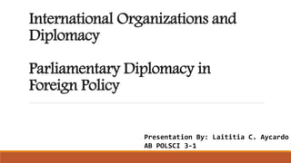 International Organizations and
Diplomacy
Parliamentary Diplomacy in
Foreign Policy
Presentation By: Laititia C. Aycardo
AB POLSCI 3-1
 