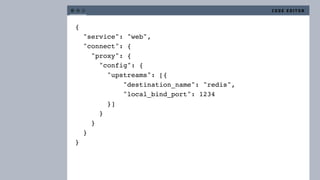 {
"service": "web",
"connect": {
"proxy": {
"config": {
"upstreams": [{
"destination_name": "redis",
"local_bind_port": 1234
}]
}
}
}
}
C O D E E D I T O R
 