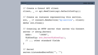 // Create a Consul API client
client, _ := api.NewClient(api.DefaultConfig())
// Create an instance representing this service.
svc, _ := connect.NewService("my-service", client)
defer svc.Close()
// Creating an HTTP server that serves via Connect
server := &http.Server{
Addr: ":8080",
TLSConfig: svc.ServerTLSConfig(),
// ... other standard fields
}
// Serve!
server.ListenAndServeTLS("", "")
C O D E E D I T O R
 