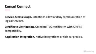 Consul Connect
Service Access Graph. Intentions allow or deny communication of
logical services.
Certiﬁcate Distribution. Standard TLS certiﬁcates with SPIFFE
compatibility.
Application Integration. Native integrations or side car proxies.
 