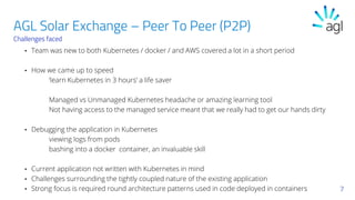 Challenges faced
• Team was new to both Kubernetes / docker / and AWS covered a lot in a short period
• How we came up to speed
‘learn Kubernetes in 3 hours’ a life saver
Managed vs Unmanaged Kubernetes headache or amazing learning tool
Not having access to the managed service meant that we really had to get our hands dirty
• Debugging the application in Kubernetes
viewing logs from pods
bashing into a docker container, an invaluable skill
• Current application not written with Kubernetes in mind
• Challenges surrounding the tightly coupled nature of the existing application
• Strong focus is required round architecture patterns used in code deployed in containers 7
AGL Solar Exchange – Peer To Peer (P2P)
 