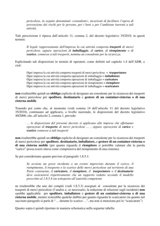 pericolose, in seguito denominati «consulenti», incaricati di facilitare l’opera di
         prevenzione dei rischi per le persone, per i beni o per l’ambiente inerenti a tali
         attività.

Tale prescrizione è ripresa dall’articolo 11, comma 2, del decreto legislativo 35/2010, in questi
termini:

         Il legale rappresentante dell'impresa la cui attività comporta trasporti di merci
         pericolose, oppure operazioni di imballaggio, di carico, di riempimento o di
         scarico, connesse a tali trasporti, nomina un consulente per la sicurezza.

Esplicitando tali disposizioni in termini di operatori, come definiti nel capitolo 1.4 dell’ADR, e
cioè:

         Ogni impresa la cui attività comporta trasporti di merci pericolose = trasportatore
         Ogni impresa la cui attività comporta operazioni di imballaggio = imballatore
         Ogni impresa la cui attività comporta operazioni di imballaggio = caricatore
         Ogni impresa la cui attività comporta operazioni di riempimento = riempitore
         Ogni impresa la cui attività comporta operazioni di imballaggio = scaricatore

non risulterebbe quindi un obbligo esplicito di designare un consulente per la sicurezza dei trasporti
di merci pericolose per speditore, destinatario e gestore di un container-cisterna o di una
cisterna mobile.

Tenendo poi conto che, al momento (vedi comma 14 dell’articolo 11 del decreto legislativo
35/2010), continuano ad applicarsi, a livello nazionale, le disposizioni del decreto legislativo
40/2000, che, all’articolo 2, comma 1, prevede:

         … le disposizioni del presente decreto si applicano alle imprese che effettuano
         operazioni di trasporto di merci pericolose … , oppure operazioni di carico e
         scarico connesse a tali trasporti

non risulterebbe quindi un obbligo esplicito di designare un consulente per la sicurezza dei trasporti
di merci pericolose per speditore, destinatario, imballatore, e gestore di un container-cisterna o
di una cisterna mobile (per quanto riguarda il riempitore si potrebbe valutare che la parola
“carico” possa essere intesa come comprensiva del riempimento di una cisterna).

Se poi consideriamo quanto previsto al paragrafo 1.8.5.1:

         Se avviene un grave incidente o un evento imprevisto durante il carico, il
         riempimento, il trasporto o lo scarico delle merci pericolose sul territorio di una
         Parte contraente, il caricatore, il riempitore, il trasportatore o il destinatario
         deve assicurarsi rispettivamente che un rapporto redatto secondo il modello
         prescritto al 1.8.5.4 sia sottoposto all’autorità competente

ne risulterebbe che uno dei compiti (vedi 1.8.3.3) assegnati al consulente per la sicurezza dei
trasporti di merci pericolose (l’analisi e, se necessario, la redazione di relazioni sugli incidenti) non
sarebbe applicabile per speditore, imballatore e gestore di un container-cisterna o di una
cisterna mobile, mentre resterebbe qualche dubbio per quanto riguarda lo scaricatore (in quanto nel
succitato paragrafo si parla di “… durante lo scarico …”, ma non si menziona poi lo “scaricatore”)

Quanto sopra è quindi riportato in maniera schematica nella seguente tabella:
 