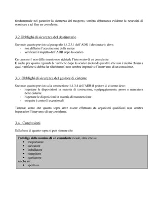 fondamentale nel garantire la sicurezza del trasporto, sembra abbastanza evidente la necessità di
nominare a tal fine un consulente.



3.2 Obblighi di sicurezza del destinatario
Secondo quanto previsto al paragrafo 1.4.2.3.1 dell’ADR il destinatario deve:
   - non differire l’accettazione della merce
   - verificare il rispetto dell’ADR dopo lo scarico

Certamente il non differimento non richiede l’intervento di un consulente.
E anche per quanto riguarda le verifiche dopo lo scarico (notando peraltro che non è molto chiaro a
quali verifiche si debba far riferimento) non sembra imperativo l’intervento di un consulente.


3.3 Obblighi di sicurezza del gestore di cisterne
Secondo quanto previsto alla sottosezione 1.4.3.4 dell’ADR il gestore di cisterne deve:
   - rispettare le disposizioni in materia di costruzione, equipaggiamento, prove e marcatura
      delle cisterne
   - rispettare le disposizioni in materia di manutenzione
   - eseguire i controlli eccezionali

Tenendo conto che quanto sopra deve essere effettuato da organismi qualificati non sembra
imperativo l’intervento di un consulente.


3.4 Conclusioni
Sulla base di quanto sopra si può ritenere che

  l’obbligo della nomina di un consulente ricade, oltre che su:
      • trasportatore
      • caricatore
      • imballatore
      • riempitore
      • scaricatore
  anche su:
      • speditore
 