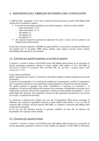 4. ESENZIONI DALL’OBBLIGO DI NOMINA DEL CONSULENTE

L’ADR prevede (paragrafo 1.8.3.2) che le autorità nazionali possono esentare dall’obbligo della
nomina di un consulente le imprese:
   • le cui attività riguardano quantitativi, per unità di trasporto, inferiori ai limiti stabiliti:
       - nella sottosezione 1.1.3.6
       - nella sottosezione 1.7.1.4
       - nel capitolo 3.3
       - nel capitolo 3.4
       - nel capitolo 3.5
   • che eseguono trasporti occasionali ed operazioni di carico e scarico ad essi connesse, con
      minimo grado di pericolosità

Su tale base il decreto legislativo 40/2000 (di seguito DLGS), e la successiva circolare del Ministero
dei trasporti del 14 novembre 2000, hanno stabilito quali imprese possono essere esentate
dall’obbligo della nomina di un consulente.


4.1 Esenzioni per quantità trasportate su un’unità di trasporto
L’articolo 3, comma 6, lettera a) del DLGS esenta dall’obbligo della nomina di un consulente le
attività riguardanti quantitativi inferiori ai limiti stabiliti nella tabella 1.1.3.6.3 dell’ADR (il
riferimento nel DLGS è al marginale 10011 dell’ADR 1999, che, dal 2001, è sostituito appunto dalla
sottosezione 1.1.3.6).

E qui si pone un problema.
Infatti i quantitativi per i quali c’è l’esenzione sono quelli complessivamente trasportati in una unità
di trasporto.
Il calcolo di tale quantitativi è ovviamente più semplice per il trasportatore, poiché è il trasportatore
che è in grado di controllare il non superamento di tali quantitativi a bordo di un’unità di trasporto.
Per quanto riguarda lo speditore (ma anche l’imballatore, il caricatore, lo scaricatore e il
riempitore) l’esenzione dall’obbligo della nomina di un consulente richiederebbe un accordo con il
trasportatore, al fine di verificare che i quantitativi (inferiori ai limiti stabiliti nella tabella 1.1.3.6.3)
gestiti dagli altri operatori, non comportino, insieme ad altri quantitativi già presenti o da caricare
sul veicolo, il superamento dei limiti.

La situazione si presenta più semplice nel caso che il trasportatore abbia deciso comunque di
effettuare solo trasporti di quantitativi inferiori ai limiti stabiliti nella tabella 1.1.3.6.3, al fine di
usufruire delle associate esenzioni parziali dall’ADR, ivi compresa l’esenzione dall’obbligo della
nomina di un consulente.
In tal caso gli altri operatori possono in generale confidare sul fatto che sia interesse del
trasportatore non superare i limiti stabiliti.


4.2 Esenzione per quantità limitate
L’articolo 3, comma 6, lettera a) del DLGS esenta dall’obbligo della nomina di un consulente le
attività riguardanti quantitativi inferiori ai limiti stabiliti nel capitolo 3.4 dell’ADR (il riferimento
 