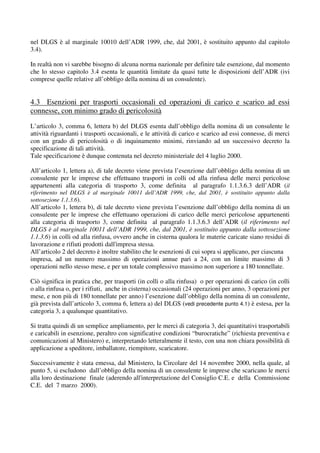 nel DLGS è al marginale 10010 dell’ADR 1999, che, dal 2001, è sostituito appunto dal capitolo
3.4).

In realtà non vi sarebbe bisogno di alcuna norma nazionale per definire tale esenzione, dal momento
che lo stesso capitolo 3.4 esenta le quantità limitate da quasi tutte le disposizioni dell’ADR (ivi
comprese quelle relative all’obbligo della nomina di un consulente).


4.3 Esenzioni per trasporti occasionali ed operazioni di carico e scarico ad essi
connesse, con minimo grado di pericolosità
L’articolo 3, comma 6, lettera b) del DLGS esenta dall’obbligo della nomina di un consulente le
attività riguardanti i trasporti occasionali, e le attività di carico e scarico ad essi connesse, di merci
con un grado di pericolosità o di inquinamento minimi, rinviando ad un successivo decreto la
specificazione di tali attività.
Tale specificazione è dunque contenuta nel decreto ministeriale del 4 luglio 2000.

All’articolo 1, lettera a), di tale decreto viene prevista l’esenzione dall’obbligo della nomina di un
consulente per le imprese che effettuano trasporti in colli od alla rinfusa delle merci pericolose
appartenenti alla categoria di trasporto 3, come definita al paragrafo 1.1.3.6.3 dell’ADR (il
riferimento nel DLGS è al marginale 10011 dell’ADR 1999, che, dal 2001, è sostituito appunto dalla
sottosezione 1.1.3.6).
All’articolo 1, lettera b), di tale decreto viene prevista l’esenzione dall’obbligo della nomina di un
consulente per le imprese che effettuano operazioni di carico delle merci pericolose appartenenti
alla categoria di trasporto 3, come definita al paragrafo 1.1.3.6.3 dell’ADR (il riferimento nel
DLGS è al marginale 10011 dell’ADR 1999, che, dal 2001, è sostituito appunto dalla sottosezione
1.1.3.6) in colli od alla rinfusa, ovvero anche in cisterna qualora le materie caricate siano residui di
lavorazione e rifiuti prodotti dall'impresa stessa.
All’articolo 2 del decreto è inoltre stabilito che le esenzioni di cui sopra si applicano, per ciascuna
impresa, ad un numero massimo di operazioni annue pari a 24, con un limite massimo di 3
operazioni nello stesso mese, e per un totale complessivo massimo non superiore a 180 tonnellate.

Ciò significa in pratica che, per trasporti (in colli o alla rinfusa) o per operazioni di carico (in colli
o alla rinfusa o, per i rifiuti, anche in cisterna) occasionali (24 operazioni per anno, 3 operazioni per
mese, e non più di 180 tonnellate per anno) l’esenzione dall’obbligo della nomina di un consulente,
già prevista dall’articolo 3, comma 6, lettera a) del DLGS (vedi precedente punto 4.1) è estesa, per la
categoria 3, a qualunque quantitativo.

Si tratta quindi di un semplice ampliamento, per le merci di categoria 3, dei quantitativi trasportabili
e caricabili in esenzione, peraltro con significative condizioni “burocratiche” (richiesta preventiva e
comunicazioni al Ministero) e, interpretando letteralmente il testo, con una non chiara possibilità di
applicazione a speditore, imballatore, riempitore, scaricatore.

Successivamente è stata emessa, dal Ministero, la Circolare del 14 novembre 2000, nella quale, al
punto 5, si escludono dall’obbligo della nomina di un consulente le imprese che scaricano le merci
alla loro destinazione finale (aderendo all'interpretazione del Consiglio C.E. e della Commissione
C.E. del 7 marzo 2000).
 