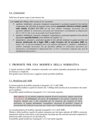 4.4 Conclusioni
Sulla base di quanto sopra si può ritenere che

 sono esenti dall’obbligo della nomina di un consulente:
    • speditori, imballatori, caricatori, riempitori, trasportatori e scaricatori quando le loro attività
        comportano che sull’unità di trasporto siano caricati quantitativi inferiori ai limiti stabiliti
        nella tabella 1.1.3.6.3 dell’ADR (in tal caso sembra comunque necessario che gli
        operatori abbiano le conoscenze necessarie per interpretare correttamente le disposizioni
        del 1.1.3.6.3 e che vi sia un accordo con il trasportatore)
    • speditori, imballatori, caricatori, riempitori, trasportatori e scaricatori quando le loro attività
        riguardano quantità limitate come definite nel capitolo 3.4
    • trasportatori, caricatori e scaricatori quando le loro attività rientrano in quanto previsto nel
        decreto ministeriale del 4 luglio 2000 e nella Circolare del 14 novembre 2000 (da
        notare che: in tali provvedimenti non si fa esplicito riferimento a speditori e imballatori;
        sembra comunque necessario che gli operatori abbiano le conoscenze necessarie per
        interpretare correttamente le disposizioni del 1.1.3.6.3; l’esenzione comporta una serie di
        adempimenti burocratici )




5. PROPOSTE PER UNA MODIFICA DELLA NORMATIVA
L’attuale normativa (ADR e normativa nazionale) non sembra rispondere pienamente alle esigenze
di chiarezza e semplicità.
Può quindi essere utile provare a suggerire alcune possibili modifiche.


5.1 Modifiche dell’ADR
La prima proposta di modifica riguarda il paragrafo 1.8.3.1 dell’ADR.
Obiettivo della modifica è quello di chiarire che l’obbligo della nomina di un consulente vale anche
per lo speditore.
Si potrebbe quindi modificare il paragrafo 1.8.3.1 nel modo seguente:

      Ogni impresa, la cui attività comporta trasporti di merci pericolose, oppure operazioni
      di spedizione, di imballaggio, di carico, di riempimento o di scarico, connesse a tali
      trasporti, designa uno o più consulenti per la sicurezza dei trasporti di merci
      pericolose, in seguito denominati «consulenti», incaricati di facilitare l’opera di
      prevenzione dei rischi per le persone, per i beni o per l’ambiente inerenti a tali attività.

La seconda proposta di modifica riguarda il paragrafo 1.8.3.2 dell’ADR.
Obiettivo della modifica è quello di rendere omogenee per tutti paesi aderenti all’ADR le esenzioni
attualmente indicate nella lettera a) del paragrafo, lasciando poi alle autorità nazionali competenti la
definizione delle esenzioni di cui alla lettera b).
Si potrebbe quindi modificare il paragrafo 1.8.3.2 nel modo seguente:
 