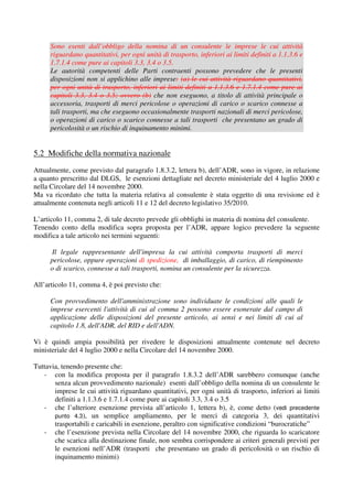 Sono esenti dall’obbligo della nomina di un consulente le imprese le cui attività
      riguardano quantitativi, per ogni unità di trasporto, inferiori ai limiti definiti a 1.1.3.6 e
      1.7.1.4 come pure ai capitoli 3.3, 3.4 o 3.5.
      Le autorità competenti delle Parti contraenti possono prevedere che le presenti
      disposizioni non si applichino alle imprese: (a) le cui attività riguardano quantitativi,
      per ogni unità di trasporto, inferiori ai limiti definiti a 1.1.3.6 e 1.7.1.4 come pure ai
      capitoli 3.3, 3.4 o 3.5; ovvero (b) che non eseguono, a titolo di attività principale o
      accessoria, trasporti di merci pericolose o operazioni di carico o scarico connesse a
      tali trasporti, ma che eseguono occasionalmente trasporti nazionali di merci pericolose,
      o operazioni di carico o scarico connesse a tali trasporti che presentano un grado di
      pericolosità o un rischio di inquinamento minimi.


5.2 Modifiche della normativa nazionale
Attualmente, come previsto dal paragrafo 1.8.3.2, lettera b), dell’ADR, sono in vigore, in relazione
a quanto prescritto dal DLGS, le esenzioni dettagliate nel decreto ministeriale del 4 luglio 2000 e
nella Circolare del 14 novembre 2000.
Ma va ricordato che tutta la materia relativa al consulente è stata oggetto di una revisione ed è
attualmente contenuta negli articoli 11 e 12 del decreto legislativo 35/2010.

L’articolo 11, comma 2, di tale decreto prevede gli obblighi in materia di nomina del consulente.
Tenendo conto della modifica sopra proposta per l’ADR, appare logico prevedere la seguente
modifica a tale articolo nei termini seguenti:

       Il legale rappresentante dell'impresa la cui attività comporta trasporti di merci
      pericolose, oppure operazioni di spedizione, di imballaggio, di carico, di riempimento
      o di scarico, connesse a tali trasporti, nomina un consulente per la sicurezza.

All’articolo 11, comma 4, è poi previsto che:

      Con provvedimento dell'amministrazione sono individuate le condizioni alle quali le
      imprese esercenti l'attività di cui al comma 2 possono essere esonerate dal campo di
      applicazione delle disposizioni del presente articolo, ai sensi e nei limiti di cui al
      capitolo 1.8, dell'ADR, del RID e dell'ADN.

Vi è quindi ampia possibilità per rivedere le disposizioni attualmente contenute nel decreto
ministeriale del 4 luglio 2000 e nella Circolare del 14 novembre 2000.

Tuttavia, tenendo presente che:
   - con la modifica proposta per il paragrafo 1.8.3.2 dell’ADR sarebbero comunque (anche
       senza alcun provvedimento nazionale) esenti dall’obbligo della nomina di un consulente le
       imprese le cui attività riguardano quantitativi, per ogni unità di trasporto, inferiori ai limiti
       definiti a 1.1.3.6 e 1.7.1.4 come pure ai capitoli 3.3, 3.4 o 3.5
   - che l’ulteriore esenzione prevista all’articolo 1, lettera b), è, come detto (vedi precedente
       punto 4.3), un semplice ampliamento, per le merci di categoria 3, dei quantitativi
       trasportabili e caricabili in esenzione, peraltro con significative condizioni “burocratiche”
   - che l’esenzione prevista nella Circolare del 14 novembre 2000, che riguarda lo scaricatore
       che scarica alla destinazione finale, non sembra corrispondere ai criteri generali previsti per
       le esenzioni nell’ADR (trasporti che presentano un grado di pericolosità o un rischio di
       inquinamento minimi)
 
