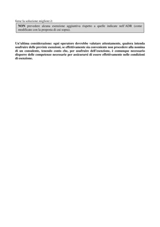 forse la soluzione migliore è:
  NON prevedere alcuna esenzione aggiuntiva rispetto a quelle indicate nell’ADR (come
  modificato con la proposta di cui sopra).



Un’ultima considerazione: ogni operatore dovrebbe valutare attentamente, qualora intenda
usufruire delle previste esenzioni, se effettivamente sia conveniente non procedere alla nomina
di un consulente, tenendo conto che, per usufruire dell’esenzione, è comunque necessario
disporre delle competenze necessarie per assicurarsi di essere effettivamente nelle condizioni
di esenzione.
 