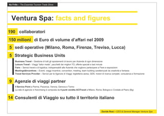 No Frills – The Essential Tourism Trade Show




  Ventura Spa: facts and figures
190 collaboratori
150 milioni di Euro di volume d’affari nel 2009
5 sedi operative (Milano, Roma, Firenze, Treviso, Lucca)
5 Strategic Business Units
      Business Travel – Gestione di tutti gli spostamenti di lavoro per Aziende di ogni dimensione
      Leisure Travel – Viaggi “tailor made”, pacchetti dei migliori TO, offerte speciali e last minute
      Fairs – Servizi travel e di logistica, indispensabili alle Aziende che vogliono partecipare a Fiere e esposizioni
      Meetings&Incentives – Eventi, viaggi incentive, convention, meeting, team building caratterizzati da creatività e fantasia
      Travel Services Provider – Servizi per le Agenzie di Viaggi: biglietteria aerea, GDS, motori di ricerca completi, consulenza e formazione


9 Agenzie di viaggi partner
      5 Service Point a Parma, Piacenza, Verona, Genova e Torino
      La rete di agenzie in franchising è composta da 4 punti vendita ACITravel a Milano, Roma, Bologna e Cividate al Piano (Bg)


14 Consulenti di Viaggio su tutto il territorio italiano


                                                                                                 Davide Rosi – CEO & General Manager Ventura Spa
 