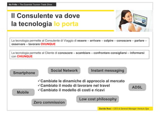 No Frills – The Essential Tourism Trade Show




  Il Consulente va dove
  la tecnologia lo porta

  La tecnologia permette al Consulente di Viaggio di essere – arrivare – colpire – conoscere – parlare –
  osservare – lavorare OVUNQUE

  La tecnologia permette al Cliente di conoscere – scambiare – confrontare consigliarsi – informarsi
  con CHIUNQUE



                                          Social Network         Instant messaging
    Smartphone

                                Cambiate le dinamiche di approccio al mercato
                                Cambiato il modo di lavorare nel travel                             ADSL
                                Cambiato il modello di costi e ricavi
        Mobile
                                                           Low cost philosophy
                         Zero commission
                                                                     Davide Rosi – CEO & General Manager Ventura Spa
 