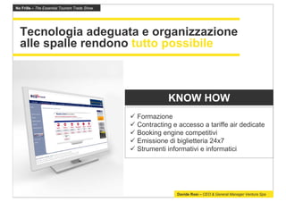 No Frills – The Essential Tourism Trade Show




  Tecnologia adeguata e organizzazione
  alle spalle rendono tutto possibile



                                                         KNOW HOW
                                               Formazione
                                               Contracting e accesso a tariffe air dedicate
                                               Booking engine competitivi
                                               Emissione di biglietteria 24x7
                                               Strumenti informativi e informatici




                                                            Davide Rosi – CEO & General Manager Ventura Spa
 