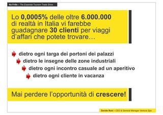 No Frills – The Essential Tourism Trade Show




  Lo 0,0005% delle oltre 6.000.000
  di realtà in Italia vi farebbe
  guadagnare 30 clienti per viaggi
  d’affari che potete trovare…

         dietro ogni targa dei portoni dei palazzi
           dietro le insegne delle zone industriali
             dietro ogni incontro casuale ad un aperitivo
               dietro ogni cliente in vacanza


  Mai perdere l’opportunità di crescere!

                                               Davide Rosi – CEO & General Manager Ventura Spa
 