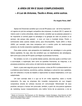 A ÁREA DE RH E SUAS COMPLEXIDADES.

      – A Luz de Antunes, Tauile e Alves, entre outros.


                                                                    Por Angelo Peres, 20091.




     Apesar de Chiavenato acreditar que a era de RH passa a ser - de forma importante –
um agente em prol da vantagem competitiva das empresas, no século XXI. E, apesar do
mesmo autor e outros articulistas, dessa corrente, acreditar que as pessoas passaram a
ter importante (e central) papel na estratégia e na geração de valor ao produto (e ao
serviço), isto porque elas passam         a viver um novo e inusitado tempo. Porém, e
contrariando estes autores citados acima, para Antunes(2005), Tauile (2001) e Alves
(2005), por exemplo, esta área compactua com o cenário posto da reestruturação
produtiva, do mundo corporativo capitalista, global e neoliberal.

     Para estes autores, esta perspectiva do trabalhador ser estratégico é uma grande
falácia capitalista. Ou seja, eles não acreditam que, os trabalhadores são estratégicos,
bem como que a área de RH ajude a privilegiar os processos humanos.

     Na verdade, e aí sim, e na opinião destes autores, esta área ajuda a contribuir com:
a acumulação, a exploração, bem como as questões financeiras, as máquinas, e os
processos produtivos, entre outros, em detrimento da classe trabalhadora.

     Assim, e para este segundo grupo de autores, a área de RH é condescendente com
a ambiência sócio-histórica, econômica, política, ideológica e cultural do nexo capitalista,
que vem afetando o mundo do trabalho e repercutindo na classe trabalhadora, e em sua
subjetividade.

     Um bom exemplo disto é o que se lê em mídia específica, sobre o mundo
corporativo. Ou seja, as empresas têm investido maciçamente em sua imagem
(corporativa) através de vultosos recursos em comunicação “diferenciada” de seus
produtos, serviços e marcas; tem procurado, também, a partir de uma postura agressiva
de marketing, buscar incessantemente uma melhor forma de se posicionar, e de se


1
 Mestre em Economia. Pós-Graduado em RH, Marketing e Gestão Estratégica. Sócio-Gerente da P&P
Consultores Associados e Professor universitário da UCAM – Universidade Candido Mendes e do UCL –
Centro Universitário Celso Lisboa.
 