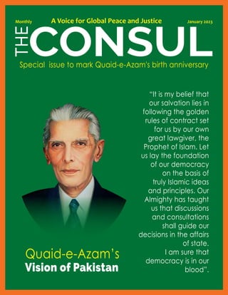 January 2023
A Voice for Global Peace and Justice
Monthly
Special issue to mark Quaid-e-Azam's birth anniversary
“It is my belief that
our salvation lies in
following the golden
rules of contract set
for us by our own
great lawgiver, the
Prophet of Islam. Let
us lay the foundation
of our democracy
on the basis of
truly Islamic ideas
and principles. Our
Almighty has taught
us that discussions
and consultations
shall guide our
decisions in the affairs
of state.
I am sure that
democracy is in our
blood”.
Quaid-e-Azam’s
Vision of Pakistan
 