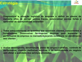 EstratégiaDiagnosticar a situação logística da empresa e definir os planos de melhoria afins de corrigir pontos fracos, potencializar pontos fortes e aproveitar as oportunidades existentes.Tratar adequadamente as questões que envolvem clientes, concorrentes e fornecedores. Desenvolver ferramentas técnicas para aumentar a performance da empresa no mercado,buscando excelência no atendimento aos clientes.Avaliar desempenho, terceirização, plano de cargos e salários,  controle de performance, visando melhorias técnicas e de rentabilidade do negócio sem afetar a qualidade dos serviços prestados.
