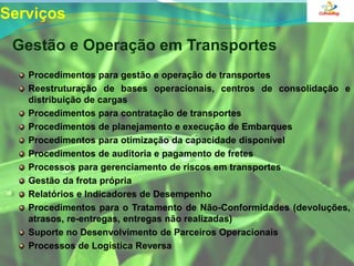 Serviços  Gestão e Operação em TransportesProcedimentos para gestão e operação de transportes Reestruturação de bases operacionais, centros de consolidação e distribuição de cargasProcedimentos para contratação de transportes Procedimentos de planejamento e execução de Embarques Procedimentos para otimização da capacidade disponível Procedimentos de auditoria e pagamento de fretes Processos para gerenciamento de riscos em transportes Gestão da frota própria Relatórios e Indicadores de Desempenho Procedimentos para o Tratamento de Não-Conformidades (devoluções, atrasos, re-entregas, entregas não realizadas) Suporte no Desenvolvimento de Parceiros Operacionais Processos de Logística Reversa 