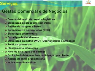 Serviços  Gestão Comercial e de NegóciosDesenvolvimento de projetos logísticosElaboração de propostas comercias Análise de margens e fretesDemonstrativo de resultados (DRE)Elaboração orçamentária Estratégia de atendimentoElaboração da matriz SWOT (Oportunidades x Ameaças)Políticas comerciais Planejamento estratégicoNível de satisfação dos clientesEvolução do faturamento e participação por clienteAnálise de clima organizacionalIndicadores financeiros