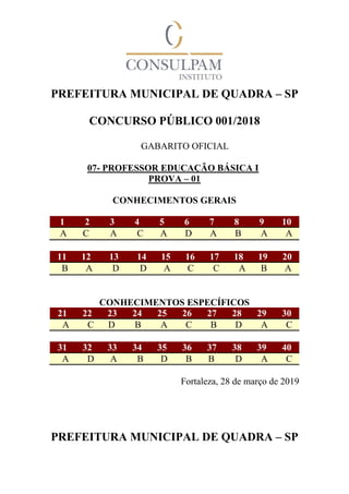 PREFEITURA MUNICIPAL DE QUADRA – SP
CONCURSO PÚBLICO 001/2018
GABARITO OFICIAL
07- PROFESSOR EDUCAÇÃO BÁSICA I
PROVA – 01
CONHECIMENTOS GERAIS
1 2 3 4 5 6 7 8 9 10
A C A C A D A B A A
11 12 13 14 15 16 17 18 19 20
B A D D A C C A B A
CONHECIMENTOS ESPECÍFICOS
21 22 23 24 25 26 27 28 29 30
A C D B A C B D A C
31 32 33 34 35 36 37 38 39 40
A D A B D B B D A C
Fortaleza, 28 de março de 2019
PREFEITURA MUNICIPAL DE QUADRA – SP
 