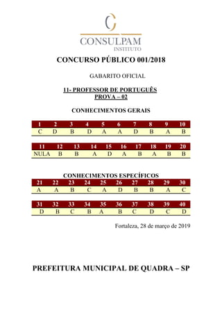 CONCURSO PÚBLICO 001/2018
GABARITO OFICIAL
11- PROFESSOR DE PORTUGUÊS
PROVA – 02
CONHECIMENTOS GERAIS
1 2 3 4 5 6 7 8 9 10
C D B D A A D B A B
11 12 13 14 15 16 17 18 19 20
NULA B B A D A B A B B
CONHECIMENTOS ESPECÍFICOS
21 22 23 24 25 26 27 28 29 30
A A B C A D B B A C
31 32 33 34 35 36 37 38 39 40
D B C B A B C D C D
Fortaleza, 28 de março de 2019
PREFEITURA MUNICIPAL DE QUADRA – SP
 