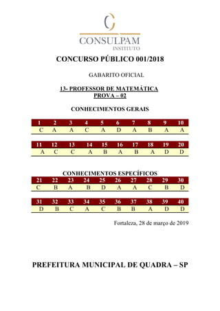 CONCURSO PÚBLICO 001/2018
GABARITO OFICIAL
13- PROFESSOR DE MATEMÁTICA
PROVA – 02
CONHECIMENTOS GERAIS
1 2 3 4 5 6 7 8 9 10
C A A C A D A B A A
11 12 13 14 15 16 17 18 19 20
A C C A B A B A D D
CONHECIMENTOS ESPECÍFICOS
21 22 23 24 25 26 27 28 29 30
C B A B D A A C B D
31 32 33 34 35 36 37 38 39 40
D B C A C B B A D D
Fortaleza, 28 de março de 2019
PREFEITURA MUNICIPAL DE QUADRA – SP
 