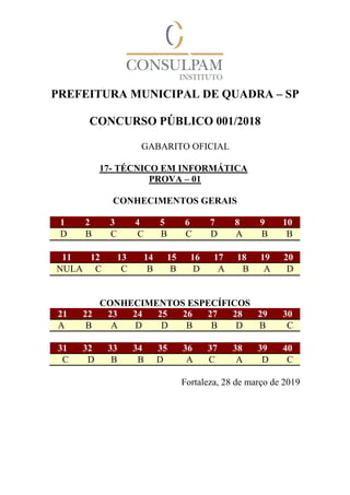 PREFEITURA MUNICIPAL DE QUADRA – SP
CONCURSO PÚBLICO 001/2018
GABARITO OFICIAL
17- TÉCNICO EM INFORMÁTICA
PROVA – 01
CONHECIMENTOS GERAIS
1 2 3 4 5 6 7 8 9 10
D B C C B C D A B B
11 12 13 14 15 16 17 18 19 20
NULA C C B B D A B A D
CONHECIMENTOS ESPECÍFICOS
21 22 23 24 25 26 27 28 29 30
A B A D D B B D B C
31 32 33 34 35 36 37 38 39 40
C D B B D A C A D C
Fortaleza, 28 de março de 2019
 