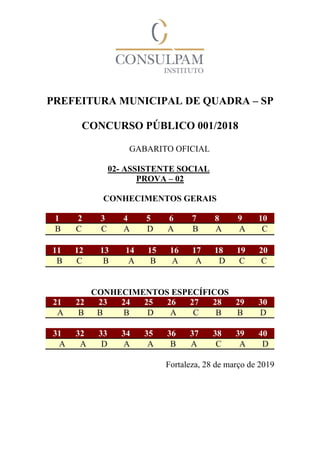 PREFEITURA MUNICIPAL DE QUADRA – SP
CONCURSO PÚBLICO 001/2018
GABARITO OFICIAL
02- ASSISTENTE SOCIAL
PROVA – 02
CONHECIMENTOS GERAIS
1 2 3 4 5 6 7 8 9 10
B C C A D A B A A C
11 12 13 14 15 16 17 18 19 20
B C B A B A A D C C
CONHECIMENTOS ESPECÍFICOS
21 22 23 24 25 26 27 28 29 30
A B B B D A C B B D
31 32 33 34 35 36 37 38 39 40
A A D A A B A C A D
Fortaleza, 28 de março de 2019
 