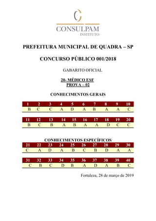PREFEITURA MUNICIPAL DE QUADRA – SP
CONCURSO PÚBLICO 001/2018
GABARITO OFICIAL
20- MÉDICO ESF
PROVA – 02
CONHECIMENTOS GERAIS
1 2 3 4 5 6 7 8 9 10
B C C A D A B A A C
11 12 13 14 15 16 17 18 19 20
B C B A B A A D C C
CONHECIMENTOS ESPECÍFICOS
21 22 23 24 25 26 27 28 29 30
C A D A B C B D A A
31 32 33 34 35 36 37 38 39 40
C B C D B A D A B C
Fortaleza, 28 de março de 2019
 
