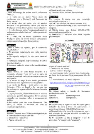 PREFEITURA MUNICIPAL DE QUADRA – SP
2____________________________________________________________________________________
Instituto CONSULPAM Consultoria Público-Privada
Tel: (85) 3224-9369/3239-4402 – Av. Evilásio Almeida Miranda, 280 – Edson Queiroz
CEP: 60.834-486 – Fortaleza-CE. CNPJ: 08.381.236/0001-27
Questão 02
Quanto ao emprego dos verbos, qual é a afirmativa
FALSA?
a) O verbo ser, no trecho “Esses dados são
consistentes com a hipótese”, está flexionado de
forma correta.
b) O verbo saber, no trecho “não foi possível
descobrir se os participantes sabiam que estavam
divulgando notícias falsas”, está no modo subjuntivo.
c) O verbo dizer, no trecho “os pesquisadores dizem
também que os achados indicam”, está no presente do
indicativo.
d) O verbo ser, no trecho “conteúdos falsos
divulgados como se fossem notícias verdadeiras”,
está no pretérito imperfeito do subjuntivo.
Questão 03
Quanto à sintaxe de regência, qual é a afirmação
INCORRETA?
a) No primeiro parágrafo, há um verbo transitivo
indireto.
b) No segundo parágrafo, há um verbo transitivo
direto.
c) No terceiro parágrafo, há predominância de verbos
transitivos diretos.
d) No quarto parágrafo, há um verbo transitivo direto.
Questão 04
Alguns trechos do texto foram reescritos e a
pontuação, alterada. Tome por base as regras de
pontuação e assinale a alternativa em que se encontra
inadequação.
a) Os autores do artigo dizem, porém, que estudos
indicam que esses argumentos "são exagerados".
b) A eleição de Trump - assim como a de Jair
Bolsonaro (PSL) no Brasil - foi marcada por
discussões sobre a possível influência das chamadas
"fake news".
c) Os pesquisadores, dizem também que os achados
indicam que questões demográficas devem ser mais
enfocadas em pesquisas sobre o comportamento
político.
d) Para definir quais sites eram difusores de "fake
news", os autores se basearam em listas de
acadêmicos e jornalistas.
Questão 05
Segundo Cunha e Cintra (2008), quanto à predicação,
os verbos nocionais se dividem em:
a) Intransitivos e transitivos.
b) Apenas intransitivos.
c) Transitivo direto e indireto.
d) Transitivo direto, indireto, direto-indireto.
Questão 06
Um exemplo de oração com uma conjunção
subordinativa concessiva é:
a) CASO me solicitem, escreverei um novo livro.
b) Nada o entristecia tanto QUANTO o sofrimento de
seu povo.
c) Márcia tomou uma decisão CONSOANTE
determinada sua consciência.
d) CONQUANTO estivesse com dores, esperou
pacientemente.
TEXTO II
- Letra A! Aonde você vai?
- À praia! Vou ver a crase.
- Este é o caminho do campo.
- Ao campo eu não vou! A crase me quer à meia-noite,
em frente à orla, para um bife à parmegiana, à luz da
lua.
- Às vezes as crases são muito exigentes!
https://tirasdidaticas.files.wordpress.com/2014/12/rato83_cr
ase_pq1.jpg Acesso em 12 jan. 2019.
Questão 07
Na tirinha acima, a função de linguagem
predominantemente é a:
a) Fática. b) Metalinguística.
c) Emotiva. d) Expressiva.
Questão 08
De acordo com as regras do uso do acento grave
indicador de crase e tendo em consideração o
contexto da tirinha, é CORRETO afirmar que:
a) No quadrinho 4, há o uso da crase correto, pois é
um exemplo de locução adverbial formado por
substantivo feminino.
b) No quadrinho 2, não é adequado o uso da
preposição “a” na expressão “ao campo”.
 