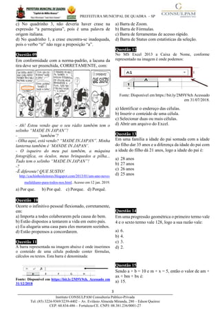PREFEITURA MUNICIPAL DE QUADRA – SP
3____________________________________________________________________________________
Instituto CONSULPAM Consultoria Público-Privada
Tel: (85) 3224-9369/3239-4402 – Av. Evilásio Almeida Miranda, 280 – Edson Queiroz
CEP: 60.834-486 – Fortaleza-CE. CNPJ: 08.381.236/0001-27
c) No quadrinho 3, não deveria haver crase na
expressão “a parmegiana”, pois é uma palavra de
origem italiana.
d) No quadrinho 1, a crase encontra-se inadequada,
pois o verbo “ir” não rege a preposição “a”.
Questão 09
Em conformidade com a norma-padrão, a lacuna da
tira deve ser preenchida, CORRETAMENTE, com:
- Ah! Estou vendo que o seu rádio também tem o
selinho “MADE IN JAPAN”!
- _________ ‘também’?
- Olha aqui, está vendo? “MADE IN JAPAN”. Minha
lanterna também é ‘MANDE IN JAPAN’.
- O isqueiro do meu pai também, a máquina
fotográfica, os óculos, meus brinquedos a pilha...
Tudo tem o selinho “MADE IN JAPAN”!
-?
-É diferente! QUE SUSTO!
http://cachinhosleitores.blogspot.com/2013/01/um-ano-novo-
mafaldiano-para-todos-nos.html. Acesso em 12 jan. 2019.
a) Por que. b) Por quê. c) Porque. d) Porquê.
Questão 10
Ocorre o infinitivo pessoal flexionado, corretamente,
em:
a) Importa a todos colaborarem pela causa do bem.
b) Estão dispostos a tentarem a vida em outro país.
c) Eu alugaria uma casa para eles morarem sozinhos.
d) Estão propensos a concordarem.
Questão 11
A barra representada na imagem abaixo é onde inserimos
o conteúdo de uma célula podendo conter fórmulas,
cálculos ou textos. Esta barra é denominada:
Fonte: Disponível em https://bit.ly/2M9Y9ch. Acessado em
31/12/2018
a) Barra de Zoom.
b) Barra de Fórmulas.
c) Barra de ferramentas de acesso rápido.
d) Barra de Status com estatísticas da seleção.
Questão 12
No MS Excel 2013 a Caixa de Nome, conforme
representado na imagem é onde podemos:
Fonte: Disponível em https://bit.ly/2M9Y9ch Acessado
em 31/07/2018.
a) Identificar o endereço das células.
b) Inserir o conteúdo de uma célula.
c) Selecionar duas ou mais células.
d) Abrir um arquivo do Excel.
Questão 13
Em uma família a idade do pai somada com a idade
do filho dar 35 anos e a diferença da idade do pai com
a idade do filho dá 21 anos, logo a idade do pai é:
a) 28 anos
b) 27 anos
c) 26 anos
d) 25 anos
Questão 144
Em uma progressão geométrica o primeiro termo vale
4 e o sexto termo vale 128, logo a sua razão vale:
a) 6.
b) 4.
c) 3.
d) 2.
Questão 15
Sendo a + b = 10 e m + x = 5, então o valor de am +
ax + bm + bx é:
a) 15.
 