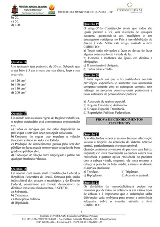 PREFEITURA MUNICIPAL DE QUADRA – SP
4____________________________________________________________________________________
Instituto CONSULPAM Consultoria Público-Privada
Tel: (85) 3224-9369/3239-4402 – Av. Evilásio Almeida Miranda, 280 – Edson Queiroz
CEP: 60.834-486 – Fortaleza-CE. CNPJ: 08.381.236/0001-27
b) 20.
c) 50.
d) 100.
Questão 166
Um retângulo tem perímetro de 50 cm. Sabendo que
a sua base é 5 cm a mais que sua altura, logo a sua
área vale:
a) 120 cm2
b) 160 cm2
c) 150 cm2
d) 200 cm2
Questão 17
De acordo com as atuais regras do Regime trabalhista,
o regime estatutário está corretamente representado
em:
a) Todos os serviços que não estão disponíveis no
país e que o servidor deve conseguir solucionar.
b) Conjunto de regras que regulam a relação
funcional entre o servidor e o Estado.
c) Produção de conhecimento gerada pelo servidor
público em larga escala promovendo soluções de bom
grado ao público alvo.
d) Toda ação de relação entre empregado e patrão em
qualquer instância relatada.
Questão 18
De acordo com nossa atual Constituição Federal a
República Federativa do Brasil, formada pela união
indissolúvel dos estados e municípios e do Distrito
Federal, constitui-se em Estado democrático de
direito e tem como fundamentos, EXCETO:
a) Soberania.
b) Cidadania.
c) Monopólio Político.
d) Dignidade.
Questão 19
O artigo 5º da Constituição atesta que todos são
iguais perante a lei, sem distinção de qualquer
natureza, garantindo-se aos brasileiros e aos
estrangeiros residentes no País a inviolabilidade do
direito à vida. Sobre este artigo, assinale o item
CORRETO:
a) Todos serão obrigados a fazer ou deixar de fazer
alguma coisa senão em virtude de lei.
b) Homens e mulheres são iguais em direitos e
obrigações.
c) O anonimato é obrigado.
d) Todas estão erradas.
Questão 20
É toda aquela em que a lei instituidora conferir
privilégios específicos e aumentar sua autonomia
comparativamente com as autarquias comuns, sem
infringir os preceitos constitucionais pertinentes a
essas entidades de personalidade pública:
a) Autarquia de regime especial.
b) Regime Estatutário Autônomo.
c) Criação Especial Transitória.
d) Repartições Públicas Federativas.
Questão 21
A avaliação dos nervos cranianos fornece informação
valiosa a respeito da condição do sistema nervoso
central, particularmente o tronco cerebral.
Quando pressiona os ombros do paciente para baixo,
enquanto ele tenta movimentar os ombros contra essa
resistência e quando aplica resistência no paciente
com a cabeça virada, enquanto ele tenta retornar a
cabeça à posição da linha média, estamos avaliando
os nervos cranianos:
a) Troclear. b) Trigêmeo.
c) Hipoglosso. d) Acessório espinal.
Questão 22
Os distúrbios da imunodeficiência podem ser
causados por defeitos ou deficiência em vários tipos
de células e é importante que o enfermeiro saiba
diferenciar cada problema para prestar a assistência
adequada. Sobre o assunto, assinale o item
CORRETO:
PROVA DE CONHECIMENTOS
ESPECÍFICOS
 