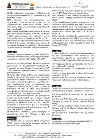 PREFEITURA MUNICIPAL DE QUADRA – SP
5____________________________________________________________________________________
Instituto CONSULPAM Consultoria Público-Privada
Tel: (85) 3224-9369/3239-4402 – Av. Evilásio Almeida Miranda, 280 – Edson Queiroz
CEP: 60.834-486 – Fortaleza-CE. CNPJ: 08.381.236/0001-27
a) São indicadores importantes no histórico do
paciente com imunodeficiência: história de infecção
recorrente e febre.
b) Os distúrbios de imunodeficiência são
classificados exclusivamente de acordo com os
componentes do sistema imune afetados, sendo a
identificação de sinais e sintomas mais importante do
que a classificação.
c) Os aspectos do cuidado de enfermagem ao paciente
portador de imunodeficiência secundária devem ser
voltados exclusivamente para melhorar o estado
nutricional e manter as funções intestinal e vesical.
d) Em domicílio o paciente imunodeprimido deve ser
orientado a só procurar o serviço de saúde em caso de
persistência de alterações, como febre há muitos dias
ou outros sintomas atípicos há mais de uma semana.
Questão 23
Quando o recém-nascido está com boa vitalidade e
não necessita de manobras de reanimação e devem ser
realizadas as seguintes intervenções, EXCETO:
a) Proceder ao clampeamento do cordão umbilical
após cessadas suas pulsações (aproximadamente 1 a
3 minutos), nos casos de mães isoimunizadas ou HIV
/HTLV positivas. Nos outros casos, o clampeamento
deve ser imediato.
b) Manter o RN sobre o abdome e/ou tórax materno,
usando o corpo da mãe como fonte de calor,
garantindo que o posicionamento da criança permita
movimentos respiratórios efetivos. O contato pele a
pele imediatamente após o nascimento, em
temperatura ambiente de 26°C, reduz o risco de
hipotermia em RNs a termo com respiração
espontânea e que não necessitam de ventilação, desde
que cobertos com campos pré –aquecidos.
c) Realizar o aleitamento precoce para promoção do
contato mãe-bebê imediato após o parto, evitando
intervenções desnecessárias que interferem nessa
interação nas primeiras horas de vida. Deve ser
estimulado o contato pele a pele e o aleitamento
materno na primeira hora de vida, exceto em casos de
mães HIV ou HTLV positivos.
d) Administrar vitamina K para prevenção do
sangramento, 1mg de vitamina K por via
intramuscular ao nascimento.
Questão 24
De Acordo com a American Heart Association
(2018), marque a alternativa verdadeira quanto ao
suporte de vida cardiovascular:
a) Amiodarona ou lidocaína podem ser consideradas
para FV/TVSP não responsiva a desfibrilação.
b) (Atualizado): O uso rotineiro de magnésio para
parada cardíaca sempre é recomendado em pacientes
adultos.
c) Não há evidências adequadas que respaldem o uso
rotineiro de ß-bloqueadores após a PCR. No entanto,
pode-se considerar o início ou a continuação de um ß-
bloqueador oral ou endovenoso imediatamente após a
hospitalização causada por uma PCR devida a
FV/TVSP.
d) Não há evidências adequadas que respaldem o uso
rotineiro de lidocaína após a PCR. No entanto, pode-
se considerar o início ou a continuidade da lidocaína
imediatamente após a RCE causada por uma PCR
devida a FV/TVSP.
Questão 25
A American Heart Association apresentou mudanças
em suas recomendações para suporte de vida
cardiovascular. Quanto as recomendações para
Qualidade da RCP em adultos, é correto afirmar que:
a) Compressões devem ser realizadas sem força e
com rapidez (120-150/min).
b) Sempre que possível, as compressões devem ser
interrompidas.
c) Sem via aérea avançada, a relação compressão-
ventilação é de 30:2.
d)Nunca deve ser realizada alternância entre as
pessoas que realizam as compressões torácicas.
Questão 26
Quanto ao tratamento medicamentoso utilizado na
PCR em adultos, marque a alternativa CORRETA:
a) A dosagem IV/IO de epinefrina é de 3 mg a cada 5
a 8 minutos.
b) A dosagem IV/IO de amiodarona, em sua primeira
dose deve ser: bolus de 300mg e segunda dose de
150mg.
c) Não existem evidências sobre a eficácia do uso de
lidocaína na PCR em adultos, embora seja utilizada
em alguns países.
d) A dosagem IV/IO de epinefrina é de 1 mg a cada 1
a 2 minutos.
Questão 27
Quanto as recomendações para Qualidade da RCP
em pediatria, é correto afirmar que:
 
