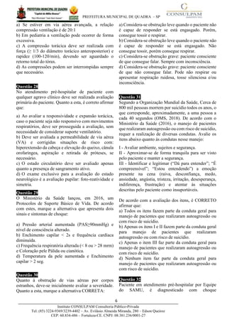 PREFEITURA MUNICIPAL DE QUADRA – SP
6____________________________________________________________________________________
Instituto CONSULPAM Consultoria Público-Privada
Tel: (85) 3224-9369/3239-4402 – Av. Evilásio Almeida Miranda, 280 – Edson Queiroz
CEP: 60.834-486 – Fortaleza-CE. CNPJ: 08.381.236/0001-27
a) Se estiver em via aérea avançada, a relação
compressão ventilação é de 20:1
b) Em pediatria a ventilação pode ocorrer de forma
excessiva.
c) A compressão torácica deve ser realizada com
força (≥ 1/3 do diâmetro torácico anteroposterior) e
rapidez (100-120/min), devendo ser aguardado o
retorno total do tórax.
d) As compressões podem ser interrompidas sempre
que necessário.
Questão 28
No atendimento pré-hospitalar de paciente com
qualquer agravo clínico deve ser realizada avaliação
primária do paciente. Quanto a esta, é correto afirmar
que:
a) Ao avaliar a responsividade e expansão torácica,
caso o paciente seja não responsivo com movimentos
respiratórios, deve ser prosseguida a avaliação, sem
necessidade de considerar suporte ventilatório.
b) Deve ser avaliada a permeabilidade de via aérea
(VA) e corrigidas situações de risco com:
hiperextensão da cabeça e elevação do queixo, cânula
orofaríngea, aspiração e retirada de próteses, se
necessário.
c) O estado circulatório deve ser avaliado apenas
quanto a presença de sangramento ativo.
d) O exame exclusivo para a avaliação do estado
neurológico é a avaliação pupilar: foto-reatividade e
simetria.
Questão 29
O Ministério da Saúde lançou, em 2016, um
Protocolos de Suporte Básico de Vida. De acordo
com estes, marque a alternativa que apresenta dois
sinais e sintomas de choque:
a) Pressão arterial aumentada (PAS≥90mmHg) e
nível de consciência alterado.
b) Enchimento capilar < 2s e frequência cardíaca
diminuída.
c) Frequência respiratória alterada (< 8 ou > 28 mrm)
e Coloração pele Pálida ou cianótica.
d) Temperatura da pele aumentada e Enchimento
capilar > 2 seg.
Questão 30
Quanto à obstrução de vias aéreas por corpos
estranhos, deve-se inicialmente avaliar a severidade.
Quanto a esta, marque a alternativa CORRETA:
a) Considera-se obstrução leve quando o paciente não
é capaz de responder se está engasgado. Porém,
consegue tossir e respirar.
b) Considera-se obstrução leve quando o paciente não
é capaz de responder se está engasgado. Não
consegue tossir, porém consegue respirar.
c) Considera-se obstrução grave: paciente consciente
de que consegue falar. Sempre com inconsciência.
d) Considera-se obstrução grave: paciente consciente
de que não consegue falar. Pode não respirar ou
apresentar respiração ruidosa, tosse silenciosa e/ou
inconsciência.
Questão 31
Segundo a Organização Mundial da Saúde, Cerca de
800 mil pessoas morrem por suicídio todos os anos, o
que corresponde, aproximadamente, a uma pessoa a
cada 40 segundos (OMS, 2018). De acordo com o
Ministério da Saúde (2016), o manejo de pacientes
que realizaram autoagressão ou com risco de suicídio,
requer a realização de diversas condutas. Avalie os
itens abaixo quanto às condutas nesse manejo:
I - Avaliar ambiente, sujeitos e segurança.
II - Aproximar-se de forma tranquila para ser visto
pelo paciente e manter a segurança.
III - Identificar e legitimar (“Dá para entender”; “É
compreensível”; “Estou entendendo”) a emoção
presente na cena (raiva, desconfiança, medo,
ansiedade, angústia, tristeza, irritação, desesperança,
indiferença, frustração) e atentar às situações
descritas pelo paciente como insuportáveis.
De acordo com a avaliação dos itens, é CORRETO
afirmar que:
a) Todos os itens fazem parte da conduta geral para
manejo de pacientes que realizaram autoagressão ou
com risco de suicídio.
b) Apenas os itens I e II fazem parte da conduta geral
para manejo de pacientes que realizaram
autoagressão ou com risco de suicídio.
c) Apenas o item III faz parte da conduta geral para
manejo de pacientes que realizaram autoagressão ou
com risco de suicídio.
d) Nenhum item faz parte da conduta geral para
manejo de pacientes que realizaram autoagressão ou
com risco de suicídio.
Questão 32
Paciente em atendimento pré-hospitalar por Equipe
do SAMU, é diagnosticado com choque
 