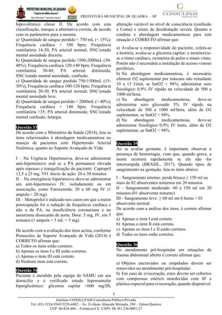 PREFEITURA MUNICIPAL DE QUADRA – SP
7____________________________________________________________________________________
Instituto CONSULPAM Consultoria Público-Privada
Tel: (85) 3224-9369/3239-4402 – Av. Evilásio Almeida Miranda, 280 – Edson Queiroz
CEP: 60.834-486 – Fortaleza-CE. CNPJ: 08.381.236/0001-27
hipovolêmico classe II. De acordo com esta
classificação, marque a alternativa correta, de acordo
com os parâmetros para a mesma:
a) Quantidade de sangue perdido < 750 mL (< 15%);
Frequência cardíaca < 100 bpm; Frequência
ventilatória 14-20; PA arterial normal; SNC/estado
mental ansiedade discreta.
b) Quantidade de sangue perdido 1500-2000mL (30-
40%); Frequência cardíaca 120-140 bpm; Frequência
ventilatória 30-40; PA arterial diminuída;
SNC/estado mental ansiedade, confusão.
c) Quantidade de sangue perdido 750-1500mL (15-
30%); Frequência cardíaca 100-120 bpm; Frequência
ventilatória 20-30; PA arterial normal; SNC/estado
mental ansiedade leve.
d) Quantidade de sangue perdido > 2000mL (> 40%);
Frequência cardíaca > 140 bpm; Frequência
ventilatória >35; PA arterial diminuída; SNC/estado
mental confusão, letargia.
Questão 33
De acordo com o Ministério da Saúde (2014), leia os
itens relacionados à abordagem medicamentosa no
manejo de pacientes com Hipertensão Arterial
Sistêmica, quanto ao Suporte Avançado de Vida:
I – Na Urgência Hipertensiva, deve-se administrar
anti-hipertensivo oral se a PA permanece elevada
após repouso e tranquilização do paciente: Captopril
12,5 a 25 mg, VO. Início de ação: 20 a 30 minutos.
II – Na emergência hipertensiva deve-se administrar
um anti-hipertensivo IV, isoladamente ou em
associação, como Furosemida: 20 a 60 mg IV (1
ampola = 20 mg).
III – Metoprolol é indicado nos casos em que a maior
preocupação for a redução da frequência cardíaca e
não a da PA, na insuficiência coronariana e no
aneurisma dissecante de aorta. Dose: 5 mg, IV, em 5
minutos (1 ampola = 5 mL = 5 mg).
De acordo com a avaliação dos itens acima, conforme
Protocolos de Suporte Avançado de Vida (2014) é
CORRETO afirmar que:
a) Todos os itens estão corretos.
b) Apenas os itens I e III estão corretos.
c) Apenas o item III está correto.
d) Nenhum item está correto.
Questão 34
Paciente é atendido pela equipe do SAMU em seu
domicílio e é verificado estado hiperosmolar
hiperglicêmico: glicemia capilar >600 mg/Dl,
alteração variável no nível de consciência (confusão
a Coma) e sinais de desidratação severa. Quanto a
conduta e abordagem medicamentosa para esta
situação é CORRETO afirmar que:
a) Avalia-se a responsividade do paciente, coleta-se
a história; avalia-se a glicemia capilar; e monitoriza-
se o ritmo cardíaco, oximetria de pulso e sinais vitais.
Porém não é necessária a instalação de acesso venoso
periférico.
b) Na abordagem medicamentosa, é necessário
oferecer O2 suplementar por máscara não reinalante
10 a 15 l/min, se SatO2 < 94%; administrar soro
fisiológico 0,9% IV rápido na velocidade de 500 a
1000 ml/hora.
c) Na abordagem medicamentosa, deve-se
administrar soro glicosado 5% IV rápido na
velocidade de 500 a 1000 ml/hora, além de O2
suplementar, se SatO2 < 94%.
d) Na abordagem medicamentosa, deve-se
administrar fisiológico 0,9% IV lento, além de O2
suplementar, se SatO2 < 94%.
Questão 35
Ao se avaliar gestante, é importante observar a
presença de hemorragia, visto que, quando grave, a
morte ocorrerá rapidamente se ela não for
interrompida (BRASIL, 2017). Quando tipos de
sangramento na gestação, leia os itens abaixo:
I – Sangramento intenso: perda brusca ≥ 150 ml ou
mais de 02 absorventes noturnos em 20 minutos.
II – Sangramento moderado: 60 a 150 ml em 20
minutos (01 absorvente noturno).
III - Sangramento leve: ≥ 60 ml em 6 horas = 01
absorvente normal.
De acordo com a análise dos itens, é correto afirmar
que:
a) Apenas o item I está correto.
b) Apenas o item II está correto.
c) Apenas os itens I e II estão corretos.
d) Todos os itens estão corretos.
Questão 36
No atendimento pré-hospitalar em situações de
trauma abdominal aberto é correto afirmar que:
a) Objetos encravados ou empalados devem ser
removidos no atendimento pré-hospitalar.
b) Em caso de evisceração, estes devem ser cobertos
com compressas estéreis umedecidas com SF e
plástico especial para evisceração, quando disponível.
 