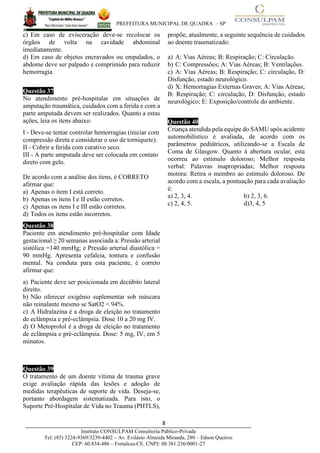 PREFEITURA MUNICIPAL DE QUADRA – SP
8____________________________________________________________________________________
Instituto CONSULPAM Consultoria Público-Privada
Tel: (85) 3224-9369/3239-4402 – Av. Evilásio Almeida Miranda, 280 – Edson Queiroz
CEP: 60.834-486 – Fortaleza-CE. CNPJ: 08.381.236/0001-27
c) Em caso de evisceração deve-se recolocar os
órgãos de volta na cavidade abdominal
imediatamente.
d) Em caso de objetos encravados ou empalados, o
abdome deve ser palpado e comprimido para reduzir
hemorragia.
Questão 37
No atendimento pré-hospitalar em situações de
amputação traumática, cuidados com a ferida e com a
parte amputada devem ser realizados. Quanto a estas
ações, leia os itens abaixo:
I - Deve-se tentar controlar hemorragias (iniciar com
compressão direta e considerar o uso de torniquete).
II - Cobrir a ferida com curativo seco.
III - A parte amputada deve ser colocada em contato
direto com gelo.
De acordo com a análise dos itens, é CORRETO
afirmar que:
a) Apenas o item I está correto.
b) Apenas os itens I e II estão corretos.
c) Apenas os itens I e III estão corretos.
d) Todos os itens estão incorretos.
Questão 38
Paciente em atendimento pré-hospitalar com Idade
gestacional ≥ 20 semanas associada a: Pressão arterial
sistólica =140 mmHg; e Pressão arterial diastólica =
90 mmHg. Apresenta cefaleia, tontura e confusão
mental. Na conduta para esta paciente, é correto
afirmar que:
a) Paciente deve ser posicionada em decúbito lateral
direito.
b) Não oferecer oxigênio suplementar sob máscara
não reinalante mesmo se SatO2 < 94%.
c) A Hidralazina é a droga de eleição no tratamento
de eclâmpsia e pré-eclâmpsia. Dose 10 a 20 mg IV.
d) O Metoprolol é a droga de eleição no tratamento
de eclâmpsia e pré-eclâmpsia. Dose: 5 mg, IV, em 5
minutos.
Questão 39
O tratamento de um doente vítima de trauma grave
exige avaliação rápida das lesões e adoção de
medidas terapêuticas de suporte de vida. Deseja-se,
portanto abordagem sistematizada. Para isto, o
Suporte Pré-Hospitalar de Vida no Trauma (PHTLS),
propõe, atualmente, a seguinte sequência de cuidados
ao doente traumatizado:
a) A: Vias Aéreas; B: Respiração; C: Circulação.
b) C: Compressões; A: Vias Aéreas; B: Ventilações.
c) A: Vias Aéreas; B: Respiração; C: circulação, D:
Disfunção, estado neurológico.
d) X: Hemorragias Externas Graves; A: Vias Aéreas;
B: Respiração; C: circulação, D: Disfunção, estado
neurológico; E: Exposição/controle do ambiente.
Questão 40
Criança atendida pela equipe do SAMU após acidente
automobilístico é avaliada, de acordo com os
parâmetros pediátricos, utilizando-se a Escala de
Coma de Glasgow. Quanto à abertura ocular, esta
ocorreu ao estímulo doloroso; Melhor resposta
verbal: Palavras inapropriadas; Melhor resposta
motora: Retira o membro ao estímulo doloroso. De
acordo com a escala, a pontuação para cada avaliação
é:
a) 2, 3, 4. b) 2, 3, 6.
c) 2, 4, 5. d)3, 4, 5
 