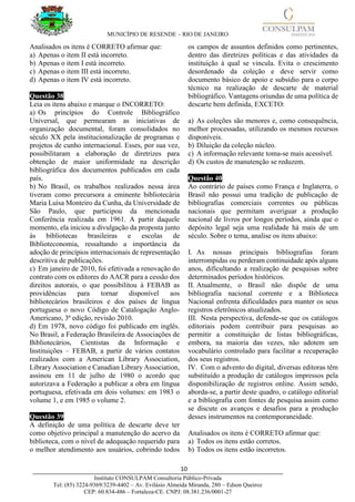 MUNICÍPIO DE RESENDE – RIO DE JANEIRO
10____________________________________________________________________________________
Instituto CONSULPAM Consultoria Público-Privada
Tel: (85) 3224-9369/3239-4402 – Av. Evilásio Almeida Miranda, 280 – Edson Queiroz
CEP: 60.834-486 – Fortaleza-CE. CNPJ: 08.381.236/0001-27
Analisados os itens é CORRETO afirmar que:
a) Apenas o item II está incorreto.
b) Apenas o item I está incorreto.
c) Apenas o item III está incorreto.
d) Apenas o item IV está incorreto.
Questão 38
Leia os itens abaixo e marque o INCORRETO:
a) Os princípios do Controle Bibliográfico
Universal, que permearam as iniciativas de
organização documental, foram consolidados no
século XX pela institucionalização de programas e
projetos de cunho internacional. Esses, por sua vez,
possibilitaram a elaboração de diretrizes para
obtenção de maior uniformidade na descrição
bibliográfica dos documentos publicados em cada
país.
b) No Brasil, os trabalhos realizados nessa área
tiveram como precursora a eminente bibliotecária
Maria Luísa Monteiro da Cunha, da Universidade de
São Paulo, que participou da mencionada
Conferência realizada em 1961. A partir daquele
momento, ela iniciou a divulgação da proposta junto
às bibliotecas brasileiras e escolas de
Biblioteconomia, ressaltando a importância da
adoção de princípios internacionais de representação
descritiva de publicações.
c) Em janeiro de 2010, foi efetivada a renovação do
contrato com os editores do AACR para a cessão dos
direitos autorais, o que possibilitou à FEBAB as
providências para tornar disponível aos
bibliotecários brasileiros e dos países de língua
portuguesa o novo Código de Catalogação Anglo-
Americano, 3ª edição, revisão 2010.
d) Em 1978, novo código foi publicado em inglês.
No Brasil, a Federação Brasileira de Associações de
Bibliotecários, Cientistas da Informação e
Instituições – FEBAB, a partir de vários contatos
realizados com a American Library Association,
Library Association e Canadian Library Association,
assinou em 11 de julho de 1980 o acordo que
autorizava a Federação a publicar a obra em língua
portuguesa, efetivada em dois volumes: em 1983 o
volume 1, e em 1985 o volume 2.
Questão 39
A definição de uma política de descarte deve ter
como objetivo principal a manutenção do acervo da
biblioteca, com o nível de adequação requerido para
o melhor atendimento aos usuários, cobrindo todos
os campos de assuntos definidos como pertinentes,
dentro das diretrizes políticas e das atividades da
instituição à qual se vincula. Evita o crescimento
desordenado da coleção e deve servir como
documento básico de apoio e subsídio para o corpo
técnico na realização de descarte de material
bibliográfico. Vantagens oriundas de uma política de
descarte bem definida, EXCETO:
a) As coleções são menores e, como consequência,
melhor processadas, utilizando os mesmos recursos
disponíveis.
b) Diluição da coleção núcleo.
c) A informação relevante toma-se mais acessível.
d) Os custos de manutenção se reduzem.
Questão 40
Ao contrário de países como França e Inglaterra, o
Brasil não possui uma tradição de publicação de
bibliografias comerciais correntes ou públicas
nacionais que permitam averiguar a produção
nacional de livros por longos períodos, ainda que o
depósito legal seja uma realidade há mais de um
século. Sobre o tema, analise os itens abaixo:
I. As nossas principais bibliografias foram
interrompidas ou perderam continuidade após alguns
anos, dificultando a realização de pesquisas sobre
determinados períodos históricos.
II. Atualmente, o Brasil não dispõe de uma
bibliografia nacional corrente e a Biblioteca
Nacional enfrenta dificuldades para manter os seus
registros eletrônicos atualizados.
III. Nesta perspectiva, defende-se que os catálogos
editoriais podem contribuir para pesquisas ao
permitir a constituição de listas bibliográficas,
embora, na maioria das vezes, não adotem um
vocabulário controlado para facilitar a recuperação
dos seus registros.
IV. Com o advento do digital, diversas editoras têm
substituído a produção de catálogos impressos pela
disponibilização de registros online. Assim sendo,
aborda-se, a partir deste quadro, o catálogo editorial
e a bibliografia com fontes de pesquisa assim como
se discute os avanços e desafios para a produção
desses instrumentos na contemporaneidade.
Analisados os itens é CORRETO afirmar que:
a) Todos os itens estão corretos.
b) Todos os itens estão incorretos.
 