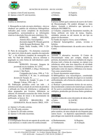 MUNICÍPIO DE RESENDE – RIO DE JANEIRO
11____________________________________________________________________________________
Instituto CONSULPAM Consultoria Público-Privada
Tel: (85) 3224-9369/3239-4402 – Av. Evilásio Almeida Miranda, 280 – Edson Queiroz
CEP: 60.834-486 – Fortaleza-CE. CNPJ: 08.381.236/0001-27
c) Apenas o item II está incorreto.
d) Apenas o item IV está incorreto.
Questão 41
Analise as alternativas:
I- Monografia no todo em meio eletrônico - deve-se
obedecer aos padrões de referências bibliográficas
indicados para textos completos de documentos
monográficos, acrescentando-se as informações
relativas à descrição física do meio eletrônico. Ex:
KOOGAN, André; HOUAISS,
Antonio (Ed.). Enciclopédia e
dicionário digital 98. Direção geral de
André Koogan Breikmam. São
Paulo: Delta: Estadão, 1998. 5 CD-
ROM.
II- Parte de monografia - Os elementos essenciais
são: autor (es), título da parte, seguidos da expressão
“In:”, e da referência completa da monografia no
todo. No final da referência, deve-se informar a
paginação ou outra forma de individualizar a parte
referenciada. Ex:
ROMANO, Giovanni. Imagens da
juventude na era moderna. In: LEVI,
G.; SCHMIDT, J. (Org.). História dos
jovens 2. São Paulo:
Companhia das Letras, 1996. p. 7-16.
SANTOS, F. R. dos. A colonização
da terra do Tucujús. In: ______.
História do Amapá, 1o grau. 2. ed.
Macapá: Valcan, 1994. cap. 3.
III- Publicação periódica como um todo - A
referência de toda a coleção de um título de periódico
é utilizada em listas de referências e catálogos de
obras preparados por livreiros, bibliotecas ou
editoras. Os elementos essenciais são: título, local de
publicação, datas de início e de encerramento da
publicação, se houver. Ex:
REVISTA BRASILEIRA DE
GEOGRAFIA. Rio de Janeiro: IBGE, 1939-
a) Apenas I e II estão corretas.
b) I, II e III estão corretos.
c) Apenas II e III estão corretas.
d) Apenas I e III estão incorretas.
Questão 42
É a configuração física de um suporte de acordo com
a sua natureza e o modo como foi confeccionado:
a) Formato. b) Espécie.
c) Gênero. d) Suporte.
Questão 43
É preciso definir qual a natureza do acervo do Centro
de Documentação. Ele poderá abranger os itens
abaixo. Assinale a alternativa que apresenta a
definição INCORRETA:
a) Coleções: conjuntos de documentos reunidos, de
forma artificial, em torno de temas, funções,
entidades, pessoas ou até mesmo de um tipo ou
gênero de documento.
b) Fundos de arquivo: livros, teses e folhetos.
c) Material hemerográfico: jornais, revistas e
boletins.
d) Objetos tridimensionais: de acordo com a área do
Centro.
Questão 44
Assinale a alternativa incorreta. O Centro de
Documentação reúne por compra, doação ou
permuta, documentos únicos ou múltiplos de origens
diversas (sob a forma de originais ou cópias) e/ou
referências sobre uma área específica da atividade
humana. Esses documentos e referências podem ser
tipificados como de arquivo, biblioteca e/ou museu.
Tem como características:
a) Possuir documentos arquivísticos.
b) Bibliográficos e/ou museológicos, constituindo
conjuntos orgânicos (fundos de arquivo) ou reunidos
artificialmente, sob a forma de coleções, em torno de
seu conteúdo.
c) Realizar o processamento técnico de seu acervo,
desconsiderando a natureza do material que custodia.
d) Ter acervo constituído por documentos únicos ou
múltiplos, produzidos por diversas fontes geradoras.
Questão 45
Também conhecido como dicionário de ideias afins:
a) Índex. b) AACR2.
c) Tesauro. d) Dewey.
Questão 46
Consiste na retirada de documentos, pouco utilizados
pelos usuários, de uma coleção de uso frequente para
outros locais – ou depósitos especialmente criados
para abrigar este material de consultas eventuais:
a) Desbastamento. b) Registro.
c) Tombamento. d) Avaliação.
 