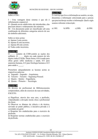 MUNICÍPIO DE RESENDE – RIO DE JANEIRO
12____________________________________________________________________________________
Instituto CONSULPAM Consultoria Público-Privada
Tel: (85) 3224-9369/3239-4402 – Av. Evilásio Almeida Miranda, 280 – Edson Queiroz
CEP: 60.834-486 – Fortaleza-CE. CNPJ: 08.381.236/0001-27
Questão 47
Sobre o CDU:
I - Uma vantagem deste sistema é que ele é
infinitamente expansível.
II - Quando novas subdivisões são introduzidas, elas
precisam alterar o ordenamento dos números.
III - Um documento pode ser classificado sob uma
combinação de diferentes categorias através do uso
de símbolos adicionais.
Sobre os itens acima:
a) Apenas I está correto.
b) Apenas II está incorreto.
c) Apenas III está correto.
d) Todos estão incorretos.
Questão 48
O _____ sumário da CDD contém as seções dos
milhares. O _____ dígito em cada número de três
dígitos indica a seção. Desta forma, 610 é usado para
obras gerais sobre medicina e saúde, 611 para
anatomia humana, 612 para fisiologia humana e 613
para saúde e _____.
Preenchem adequadamente as lacunas acima as
respectivas palavras:
a) Segundo – Segundo – Arquitetura.
b) Terceiro – Terceiro – Segurança Pessoal.
c) Quarto – Quinto – Engenharia.
d) Quinto – Primeiro – Sociologia.
Questão 49
Os deveres do profissional de Biblioteconomia
compreendem, além do exercício de suas atividades,
EXCETO:
a) Dignificar, através dos seus atos, a profissão,
vilipendiando a elevação moral, ética e profissional
da classe.
b) Observar os ditames da ciência e da técnica,
servindo ao poder público, à iniciativa privada e à
sociedade em geral.
c) Respeitar leis estabelecidas para o exercício da
profissão.
d) Respeitar normas estabelecidas para o exercício
da profissão.
Questão 50
É o serviço que leva a informação ao usuário, ou seja,
dissemina a informação selecionada para a pessoa
que precisa/deseja receber a informação. Qual a sigla
usamos referente à descrição:
a) SIU. b) SPD. c) DIS. d) DSI.
 