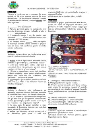 MUNICÍPIO DE RESENDE – RIO DE JANEIRO
3____________________________________________________________________________________
Instituto CONSULPAM Consultoria Público-Privada
Tel: (85) 3224-9369/3239-4402 – Av. Evilásio Almeida Miranda, 280 – Edson Queiroz
CEP: 60.834-486 – Fortaleza-CE. CNPJ: 08.381.236/0001-27
Questão 06
Encontre a opção em que o emprego do termo
omitido se dá pelos mesmos motivos do termo
destacado em “Por isso, antes de ir a campo, conheça
as principais frases e termos e entenda por que você
deve fugir deles.”
a) ________ devo te contratar?
b) Acredito que muita gente vai a entrevistas com
respostas já prontas, projetos realizados e sabe o
________ das mudanças.
c) O autoconhecimento é um dos pontos mais
relevantes, _______ influencia diretamente em como
a pessoa conta a sua história.
d) Me comparo ao leão _______ tenho um espírito
de liderança, estando sempre a frente de projetos
tanto na minha vida acadêmica quanto na minha
carreira profissional.
Questão 07
Assinale a única opção em que o referente do termo
em realce está corretamente indicado.
a) Alguns, dizem os especialistas, produzem o efeito
contrário ao que se deseja (…) refere-se a “dados”.
b) Evite esse termo para afirmar algo que é
considerado óbvio e evidente, mas que nem sempre
é assim (…) refere-se a “com certeza”.
c) “Oriento os meus alunos a serem mais humildes,
a não se vangloriar - sendo jovens, principalmente,
porque eles ainda não têm experiência para
apresentar (…) refere-se a “jovens”.
d) Isso não prova que os demais gostam de trabalhar
com você (…) refere-se ao enunciado “Gosto de
trabalhar em equipe”.
Questão 08
Assinale a alternativa cuja reelaboração da
pontuação mantém a estrutura sintática e semântica
do enunciado, bem como a sua correção normativa.
a) Em vez de reduzir a possibilidade a uma palavra,
por que não falar que se aprimora continuamente,
citando, por exemplo, quantos e quais livros lê por
ano ou cursos – que faz por conta própria?
b) Ou seja, além de querer trabalhar, o mais
importante, é demonstrar interesse em contribuir
com o sucesso da companhia.
c) Melhor especificar que – sempre que necessário
ou demandado pelo gestor – você tem
responsabilidade para entregar as tarefas no prazo e
nas especificações.
d) Diferentes, são as opiniões, não, a verdade.
Questão 09
No meme da página pernambucana Bode Gaiato,
ocorre um efeito de linguagem articulado pela
predicação do verbo “esperar”. Marque a opção que
traz a(s) afirmação(ões) verdadeira(s) a respeito do
fenômeno.
NA ENTREVISTA DE EMPREGO...
- CITE UMA QUALIDADE SUA
- EU SOU UM CABRA QUE TÁ SEMPRE PENSANDO NO
FUTURO
- HUM, MUITO BOM! E O QUE O SENHOR ESPERA DESSE
EMPREGO?
- AS FÉRIAS.
I. O emprego do verbo esperar é metafórico.
II. O emprego do verbo esperar é literal.
III. O verbo esperar se realiza com duplo sentido,
quais sejam, “ter esperança, expectativa”, quando
ocorre na fala do entrevistador; e “aguardar”, quando
ocorre implicitamente na resposta do entrevistado,
“férias”.
a) Apenas a afirmação I é verdadeira.
b) Apenas as afirmações II e III são verdadeiras.
c) Apenas as afirmações I e III são verdadeiras.
d) Apenas a afirmação II é verdadeira.
Questão 10
Assinale a opção que identifica as características
presentes no gênero textual meme.
a) Caráter multimodal, discurso cômico, apuro
linguístico, suporte digital.
 