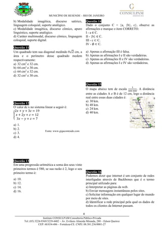 MUNICÍPIO DE RESENDE – RIO DE JANEIRO
4____________________________________________________________________________________
Instituto CONSULPAM Consultoria Público-Privada
Tel: (85) 3224-9369/3239-4402 – Av. Evilásio Almeida Miranda, 280 – Edson Queiroz
CEP: 60.834-486 – Fortaleza-CE. CNPJ: 08.381.236/0001-27
b) Modalidade imagética, discurso satírico,
linguagem coloquial, suporte analógico.
c) Modalidade imagética, discurso cômico, apuro
linguístico, suporte analógico.
d) Caráter multimodal, discurso cômico, linguagem
coloquial, suporte digital.
Questão 11
Um quadrado tem sua diagonal medindo 8√2 cm, a
área e o perímetro desse quadrado medem
respectivamente:
a) 32 cm2
e 32 cm.
b) 64 cm2
e 30 cm.
c) 64 cm2
e 32 cm.
d) 32 cm2
e 30 cm.
Questão 12
O valor de x no sistema linear a seguir é:
{
2𝑥 + 𝑦 + 3𝑧 = 19
𝑥 + 2𝑦 + 𝑧 = 12
3𝑥 − 𝑦 + 𝑧 = 7
a) 1.
b) 2.
c) 3.
d) 4.
Questão 13
Em uma progressão aritmética a soma dos seus vinte
primeiros termos é 580, se sua razão é 2, logo o seu
primeiro termo é:
a) 10.
b) 12.
c) 14.
d) 16.
Questão 14
Dado o conjunto C = {a, {b}, c}, observe as
afirmações e marque o item CORRETO.
I - a ∈ C.
II - {b} ∈ C.
III - c ⊂ C.
IV - ∅ ⊂ C.
a) Apenas a afirmação III é falsa.
b) Apenas as afirmações I e II são verdadeiras.
c) Apenas as afirmações II e IV são verdadeiras.
d) Apenas as afirmações I e IV são verdadeiras.
Questão 15
O mapa abaixo tem de escala
1
400 000
. A distância
entre as cidades A e B é de 12 cm, logo a distância
real entre essas duas cidades é:
a) 30 km.
b) 48 km.
c) 24 km.
d) 40 km.
Questão 16
Podemos dizer que internet é um conjunto de redes
interligadas através de Backbones que é o termo
principal utilizado para:
a) Interpretar as páginas da web.
b) Enviar mensagens instantâneas pelos sites.
c) Solicitar informação em qualquer lugar do mundo
por meio de sites.
d) Identificar a rede principal pela qual os dados de
todos os clientes da Internet passam.
Fonte: www.gigaconteudo.com
 