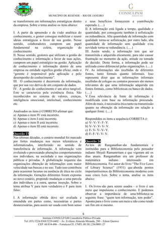 MUNICÍPIO DE RESENDE – RIO DE JANEIRO
6____________________________________________________________________________________
Instituto CONSULPAM Consultoria Público-Privada
Tel: (85) 3224-9369/3239-4402 – Av. Evilásio Almeida Miranda, 280 – Edson Queiroz
CEP: 60.834-486 – Fortaleza-CE. CNPJ: 08.381.236/0001-27
se transformem em informações estratégicas dentro
da empresa. Sobre o tema analise os itens abaixo:
I. A partir da apreensão e da visão analítica do
conhecimento, o gestor consegue mobilizar e reunir
ideias estratégicas a favor de sua gestão. Nesse
sentido, colaboradores cumprem um papel
fundamental na coleta, organização do
conhecimento.
II. Nesse sentido, gestores que utilizam a gestão do
conhecimento e informação a favor de suas ações,
cumprem um papel estratégico na gestão. Aplicação
de conhecimento e informação dentro de uma
empresa ou entidade significa gestão eficaz, onde o
“gerente é responsável pela aplicação e pelo
desempenho do conhecimento”.
III. O conhecimento é decorrente da informação,
que por sua vez deriva de um conjunto de dados.
IV. A gestão do conhecimento é um ativo tangível.
Este se caracteriza pela existência física. São
reconhecidos no sistema de valores, crenças,
inteligência emocional, intelectual, conhecimento
etc.
Analisados os itens é CORRETO afirmar que:
a) Apenas o item IV está incorreto.
b) Apenas o item I está incorreto.
c) Apenas o item II está incorreto.
d) Apenas o item III está incorreto.
Questão 23
Nas últimas décadas, o cenário mundial foi marcado
por fortes mudanças nos meios telemáticos e
informatizados, interferindo no sentido de
transferência de informação. A informação vem
evoluindo e provocando alterações comportamentais
nos indivíduos, na sociedade e nas organizações
públicas e privadas. A globalização requereu das
organizações obtenção de informações com maior
velocidade nas buscas e no uso. Tudo isso contribuiu
para ocasionar lacunas ou ausência de ética no ciclo
da informação. Gerações diferentes foram expostas
ao novo cenário, propondo mudanças a uma parcela
dos indivíduos e a outra, apenas inserção. Sobre o
tema atribua V para item verdadeiro e F para item
falso:
I. A informação obtida deve ser avaliada e
entendida em partes como, necessárias e partes
desnecessárias, para assim ser usada com bom senso
e seus benefícios fornecerem a contribuição
esperada. (.....)
II. A informação está ligada a tempo, qualidade e
quantidade, por conseguinte também à sofisticação
ou redundância. Alta quantidade de informação com
qualidade torna-se sofisticação, por outro lado, alta
quantidade de informação sem qualidade e/ou
novidade torna-se redundância. (.....)
III. Assim sendo, a informação tem que ser
transmitida e adquirida eticamente, para não causar
frustração no momento da ação, atitude ou tomada
de decisão. Desta forma, a informação pode ser
utilizada como diferencial pelas organizações. (.....)
IV. As informações são recebidas de diferentes
fontes, tanto formais quanto informais. Isso
representa dizer que as informações informais
recebidas de colegas ou contatos pessoais são menos
relevantes do que uma informação adquirida em
fontes formais, como bibliotecas ou banco de dados.
(.....)
V. Essa relevância de fonte de informação é
modificada com base na informação procurada.
Além do mais, é necessária ética tanto na transmissão
quanto na obtenção da informação em relação a
qualquer fonte. (.....)
Respondidos os itens a sequência CORRETA é:
a) V- V- V- F- V.
b) V- V- V- V- V.
c) F- V- V- V- V.
d) F- F- V- V- V.
Questão 24
As leis de Ranganathan são fundamentais e
instituídas para a Biblioteconomia pelo pensador
indiano Shiyali Ramamritam e que vigoram até os
dias atuais. Ranganathan era um professor de
matemática indiano interessado em
Biblioteconomia. Foi autor do livro “The Five Laws
of Library Science” (1931) que aborda pontos
importantíssimos da Biblioteconomia moderna com
suas cinco Leis. Sobre o tema, analise os itens
abaixo:
I. Os livros são para serem usados – o livro é um
meio que impulsiona o conhecimento. E podemos
observar a importância de uma biblioteca na
seguinte frase: “quem tem informação, tem poder”.
Aponta para o livro como um meio e não como tendo
um fim em si mesmo.
 