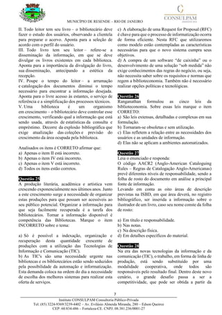 MUNICÍPIO DE RESENDE – RIO DE JANEIRO
7____________________________________________________________________________________
Instituto CONSULPAM Consultoria Público-Privada
Tel: (85) 3224-9369/3239-4402 – Av. Evilásio Almeida Miranda, 280 – Edson Queiroz
CEP: 60.834-486 – Fortaleza-CE. CNPJ: 08.381.236/0001-27
II. Todo leitor tem seu livro – o bibliotecário deve
fazer o estudo dos usuários, observando a clientela
para preparar o acervo. Aponta para a seleção de
acordo com o perfil do usuário.
III. Todo livro tem seu leitor – refere-se a
disseminação da informação, em que se deve
divulgar os livros existentes em cada biblioteca.
Aponta para a importância da divulgação do livro,
sua disseminação, antecipando a estética da
recepção.
IV. Poupe o tempo do leitor – a arrumação
e catalogação dos documentos diminui o tempo
necessário para encontrar a informação desejada.
Aponta para o livre acesso às estantes, o serviço de
referência e a simplificação dos processos técnicos.
V. Uma biblioteca é um organismo
em crescimento – o bibliotecário deve controlar esse
crescimento, verificando qual a informação que está
sendo usada, através de estatísticas da consulta e
empréstimo. Decorre da explosão bibliográfica que
exige atualização das coleções e previsão do
crescimento da área ocupada pela biblioteca.
Analisados os itens é CORRETO afirmar que:
a) Apenas o item II está incorreto.
b) Apenas o item IV está incorreto.
c) Apenas o item V está incorreto.
d) Todos os itens estão corretos.
Questão 25
A produção literária, acadêmica e artística vem
crescendo exponencialmente nos últimos anos. Junto
a este crescimento surge a necessidade de organizar
estas produções para que possam ser acessíveis ao
seu público potencial. Organizar a informação para
que seja facilmente recuperada é a tarefa dos
bibliotecários. Tornar a informação disponível é
competência das Bibliotecas. Marque o item
INCORRETO sobre o tema:
a) Só é possível a indexação, organização e
recuperação desta quantidade crescente de
produções com a utilização das Tecnologias de
Informação e Comunicação (TIC).
b) As TIC's são uma necessidade urgente nas
bibliotecas e os bibliotecários estão sendo seduzidos
pela possibilidade da automação e informatização.
Esta demanda coloca na ordem do dia a necessidade
de escolha dos melhores sistemas para realizar esta
oferta de serviços.
c) A elaboração de uma Request for Proposal (RFC)
é chave para que o processo de informatização ocorra
de forma eficiente. Nesta RFC que utilizaremos
como modelo estão contempladas as características
necessárias para que o novo sistema cumpra seus
objetivos.
d) A compra de um software “de caixinha” ou o
desenvolvimento de uma solução “sob medida” não
exige conhecimentos das regras do negócio, ou seja,
não necessita saber sobre os requisitos e normas que
regem a biblioteconomia. Também não é necessário
realizar opções políticas e tecnológicas.
Questão 26
Ranganathan formulou as cinco leis da
biblioteconomia. Sobre essas leis marque o item
CORRETO:
a) São leis extensas, detalhadas e complexas em sua
formulação.
b) Tornaram-se obsoletas e sem utilização.
c) Elas refletem a relação entre as necessidades dos
usuários e as unidades de informação.
d) Elas não se aplicam a ambientes automatizados.
Questão 27
Leia o enunciado e responda:
O código AACR2 (Anglo-American Cataloguing
Rules – Regras de Catalogação Anglo-Americanas)
prevê diferentes níveis de responsabilidade, sendo a
folha de rosto do documento em análise a principal
fonte de informação.
Levando em conta as oito áreas de descrição
previstas na ISBD, em que área deverá, no registro
bibliográfico, ser inserida a informação sobre o
ilustrador de um livro, caso seu nome conste da folha
de rosto:
a) Em título e responsabilidade.
b) Nas notas.
c) Na descrição física.
d) Em detalhes específicos do material.
Questão 28
Na era das novas tecnologias da informação e da
comunicação (TIC), o trabalho, em forma de linha de
produção, está sendo substituído por uma
modalidade cooperativa, onde todos são
responsáveis pelo resultado final. Dentro deste novo
cenário, o grande desafio passa a ser a
competitividade, que pode ser obtida a partir da
 