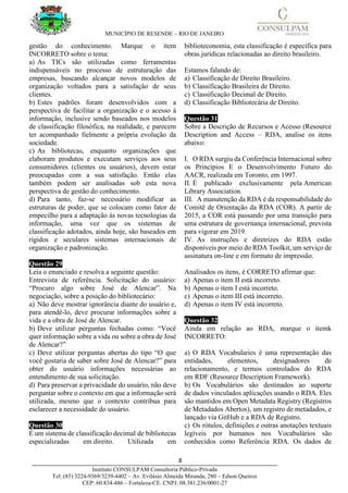 MUNICÍPIO DE RESENDE – RIO DE JANEIRO
8____________________________________________________________________________________
Instituto CONSULPAM Consultoria Público-Privada
Tel: (85) 3224-9369/3239-4402 – Av. Evilásio Almeida Miranda, 280 – Edson Queiroz
CEP: 60.834-486 – Fortaleza-CE. CNPJ: 08.381.236/0001-27
gestão do conhecimento. Marque o item
INCORRETO sobre o tema:
a) As TICs são utilizadas como ferramentas
indispensáveis no processo de estruturação das
empresas, buscando alcançar novos modelos de
organização voltados para a satisfação de seus
clientes.
b) Estes padrões foram desenvolvidos com a
perspectiva de facilitar a organização e o acesso à
informação, inclusive sendo baseados nos modelos
de classificação filosófica, na realidade, e parecem
ter acompanhado fielmente a própria evolução da
sociedade.
c) As bibliotecas, enquanto organizações que
elaboram produtos e executam serviços aos seus
consumidores (clientes ou usuários), devem estar
preocupadas com a sua satisfação. Então elas
também podem ser analisadas sob esta nova
perspectiva de gestão do conhecimento.
d) Para tanto, faz-se necessário modificar as
estruturas de poder, que se colocam como fator de
empecilho para a adaptação às novas tecnologias da
informação, uma vez que os sistemas de
classificação adotados, ainda hoje, são baseados em
rígidos e seculares sistemas internacionais de
organização e padronização.
Questão 29
Leia o enunciado e resolva a seguinte questão:
Entrevista de referência. Solicitação do usuário:
“Procuro algo sobre José de Alencar”. Na
negociação, sobre a posição do bibliotecário:
a) Não deve mostrar ignorância diante do usuário e,
para atendê-lo, deve procurar informações sobre a
vida e a obra de José de Alencar.
b) Deve utilizar perguntas fechadas como: “Você
quer informação sobre a vida ou sobre a obra de José
de Alencar?”
c) Deve utilizar perguntas abertas do tipo “O que
você gostaria de saber sobre José de Alencar?” para
obter do usuário informações necessárias ao
entendimento de sua solicitação.
d) Para preservar a privacidade do usuário, não deve
perguntar sobre o contexto em que a informação será
utilizada, mesmo que o contexto contribua para
esclarecer a necessidade do usuário.
Questão 30
É um sistema de classificação decimal de bibliotecas
especializadas em direito. Utilizada em
biblioteconomia, esta classificação é específica para
obras jurídicas relacionadas ao direito brasileiro.
Estamos falando de:
a) Classificação de Direito Brasileiro.
b) Classificação Brasileira de Direito.
c) Classificação Decimal de Direito.
d) Classificação Bibliotecária de Direito.
Questão 31
Sobre a Descrição de Recursos e Acesso (Resource
Description and Access – RDA, analise os itens
abaixo:
I. O RDA surgiu da Conferência Internacional sobre
os Princípios E o Desenvolvimento Futuro do
AACR, realizada em Toronto, em 1997.
II. É publicado exclusivamente pela American
Library Association.
III. A manutenção da RDA é da responsabilidade do
Comitê de Orientação da RDA (COR). A partir de
2015, a COR está passando por uma transição para
uma estrutura de governança internacional, prevista
para vigorar em 2019.
IV. As instruções e diretrizes do RDA estão
disponíveis por meio do RDA Toolkit, um serviço de
assinatura on-line e em formato de impressão.
Analisados os itens, é CORRETO afirmar que:
a) Apenas o item II está incorreto.
b) Apenas o item I está incorreto.
c) Apenas o item III está incorreto.
d) Apenas o item IV está incorreto.
Questão 32
Ainda em relação ao RDA, marque o itemk
INCORRETO:
a) O RDA Vocabularies é uma representação das
entidades, elementos, designadores de
relacionamento, e termos controlados do RDA
em RDF (Resource Description Framework).
b) Os Vocabulários são destinados ao suporte
de dados vinculados aplicações usando o RDA. Eles
são mantidos em Open Metadata Registry (Registros
de Metadados Abertos), um registro de metadados, e
lançado via GitHub e a RDA de Registro.
c) Os rótulos, definições e outras anotações textuais
legíveis por humanos nos Vocabulários são
conhecidos como Referência RDA. Os dados de
 