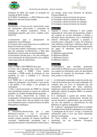 MUNICÍPIO DE RESENDE – RIO DE JANEIRO
9____________________________________________________________________________________
Instituto CONSULPAM Consultoria Público-Privada
Tel: (85) 3224-9369/3239-4402 – Av. Evilásio Almeida Miranda, 280 – Edson Queiroz
CEP: 60.834-486 – Fortaleza-CE. CNPJ: 08.381.236/0001-27
referência do RDA são usados na produção do
conteúdo do RDA Toolkit.
d) Os RDA Vocabularies e o RDA Reference estão
disponíveis sob uma licença fechada.
Questão 33
Inicialmente, o Conspectus foi desenvolvido como
um instrumento para auxiliar a construção de
coleções de maneira cooperativa. Porém, a
metodologia expandiu para servir, também como,
EXCETO:
a) Instrumento para o planejamento do
empréstimo entre bibliotecas.
b) Estrutura sobre a qual desenvolve-se a política de
desenvolvimento de coleções.
c) Fonte para creditar a informação; como um meio
para dar segurança ao bibliotecário, e Base para
distribuição e preservação de responsabilidades.
d) Documento privado para o uso pela instituição;
como instrumento de relacionamento com o público
e para negociação de empréstimos.
Questão 34
Sobre o FBRR, é INCORRETO dizer que:
a) Assim, não é adequado dizer coisas como “vou
catalogar usando o FRBR”. Como modelo
conceitual, o FRBR resulta da abstração de uma
realidade, no caso, a realidade é o “universo
bibliográfico”.
b) O FRBR não é um modelo conceitual: é um
código de catalogação, é um formato, é uma norma,
é um padrão, é um código, é um princípio de
catalogação.
c) Para o desenvolvimento do FRBR foi utilizada
uma metodologia baseada na técnica de análise de
entidades, ou, modelo Entidade-Relacionamento.
d) Essa técnica, desenvolvida na Ciência da
Computação, é utilizada para a construção de bancos
de dados. Apesar disso, não era objetivo do estudo
servir diretamente para a criação de bancos de dados
bibliográficos (catálogos).
Questão 35
É uma política desenvolvida por e para
bibliotecas e museus, e visa o crescimento
do acervo na área de conhecimento em que a
mesmas estejam inseridas, de maneira equilibrada
e racional, estabelecendo prioridades para a
aquisição do material e determinando critérios para a
sua seleção, assim como diretrizes de descarte.
Estamos falando de:
a) Formação e desenvolvimento de acervos.
b) Formação e desenvolvimento de Museus.
c) Formação e desenvolvimento de catálogos.
d) Formação e desenvolvimento de coleções.
Questão 36
Segundo a Unesco, biblioteca é uma coleção
organizada de vários tipos de documentos, aliada a
um conjunto de serviços destinados a facilitar a
utilização desses documentos, com a finalidade de
oferecer informações, propiciar a pesquisa e
concorrer para a educação e o lazer. No continuum
entre biblioteca tradicional e biblioteca digital, são
usadas tanto fontes de informação eletrônicas quanto
em papel. O enunciado acima refere-se à
denominada:
a) Biblioteca especializada.
b) Biblioteca Híbrida.
c) Biblioteca Técnica.
d) Biblioteca Seletiva.
Questão 37
A catalogação é uma atividade geralmente
relacionada às bibliotecas e que consiste em registrar
um conjunto de informações sobre um determinado
documento ou conjunto de documentos. Sobre o
tema, analise os itens abaixo:
I. As informações registradas variam de acordo com
o tipo de documento que está sendo catalogado. Por
exemplo, para um livro, os elementos que são
comumente registrados são: título, autore(es),
tradutor(es), número da edição, editor, local e data de
publicação, número de páginas, ISBN e os assuntos
abordados no livro.
II. A catalogação é guiada por normas locais,
nacionais ou mesmo internacionais, devendo tais
normas buscarem a padronização, que universalize
seu uso, sem importar as características de cada
biblioteca ou agência catalogadora.
III. A palavra “catalogação”pode referir-se também
ao produto da atividade de catalogação, por exemplo,
“a catalogação de um livro”, ou seja, o conjunto de
informações sobre o livro que foram registradas
durante a catalogação.
IV. Neste sentido, o termo “catalogação” se
transforma em um sinônimo de registro
bibliográfico.
 